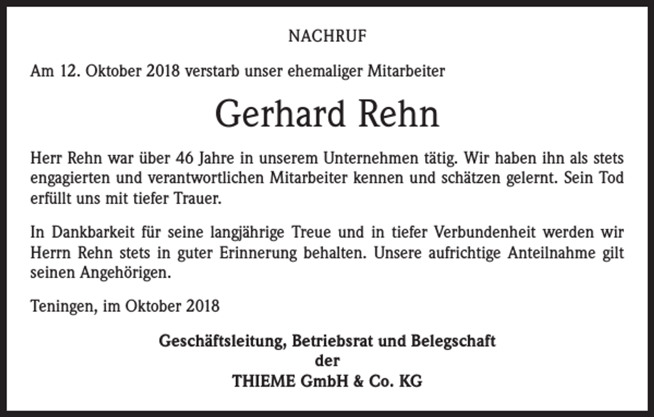 <p>NACHRUF<br />Am 12. Oktober 2018 verstarb unser ehemaliger Mitarbeiter</p><p>Gerhard Rehn<br />Herr Rehn war über 46 Jahre in unserem Unternehmen tätig. Wir haben ihn als stets<br />engagierten und verantwortlichen Mitarbeiter kennen und schätzen gelernt. Sein Tod<br />erfüllt uns mit tiefer Trauer.<br />In Dankbarkeit für seine langjährige Treue und in tiefer Verbundenheit werden wir<br />Herrn Rehn stets in guter Erinnerung behalten. Unsere aufrichtige Anteilnahme gilt<br />seinen Angehörigen.<br />Teningen, im Oktober 2018<br />Geschäftsleitung, Betriebsrat und Belegschaft<br />der<br />THIEME GmbH &amp; Co. KG</p>
