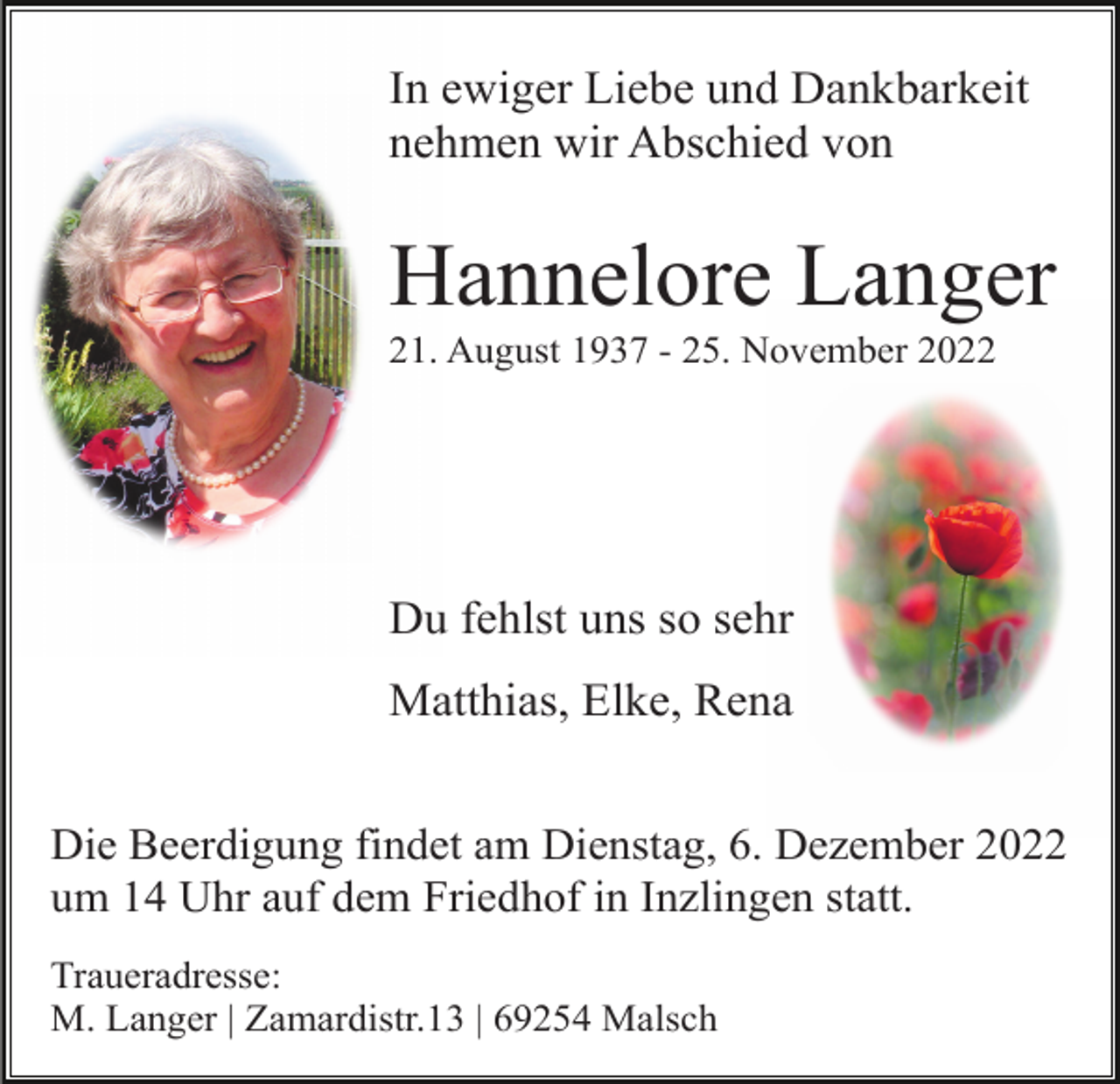 <p>In ewiger Liebe und Dankbarkeit<br />nehmen wir Abschied von</p><p>Hannelore Langer<br />21. August 1937 - 25. November 2022</p><p>Du fehlst uns so sehr<br />Matthias, Elke, Rena<br />Die Beerdigung findet am Dienstag, 6. Dezember 2022<br />um 14 Uhr auf dem Friedhof in Inzlingen statt.<br />Traueradresse:<br />M. Langer | Zamardistr.13 | 69254 Malsch</p>