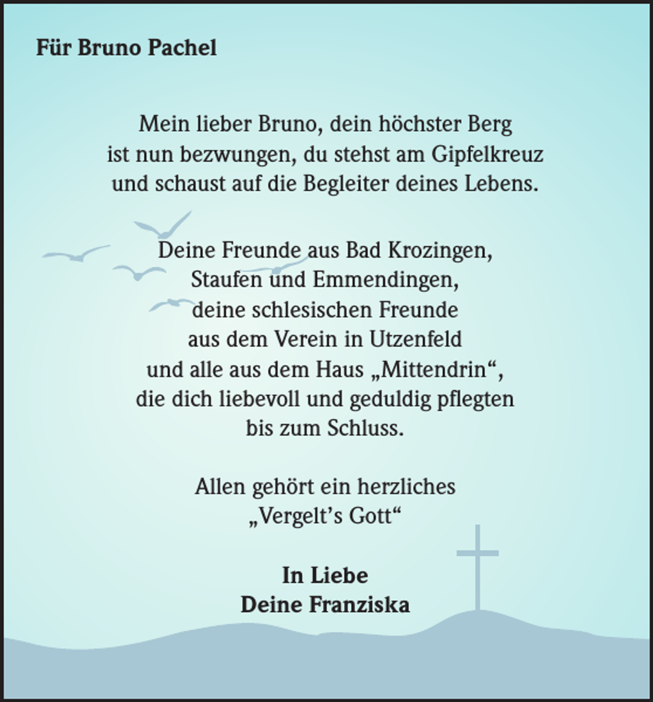 <p>Für Bruno Pachel<br />Mein lieber Bruno, dein höchster Berg<br />ist nun bezwungen, du stehst am Gipfelkreuz<br />und schaust auf die Begleiter deines Lebens.<br />Deine Freunde aus Bad Krozingen,<br />Staufen und Emmendingen,<br />deine schlesischen Freunde<br />aus dem Verein in Utzenfeld<br />und alle aus dem Haus „Mittendrin“,<br />die dich liebevoll und geduldig pflegten<br />bis zum Schluss.<br />Allen gehört ein herzliches<br />„Vergelt’s Gott“<br />In Liebe<br />Deine Franziska</p>