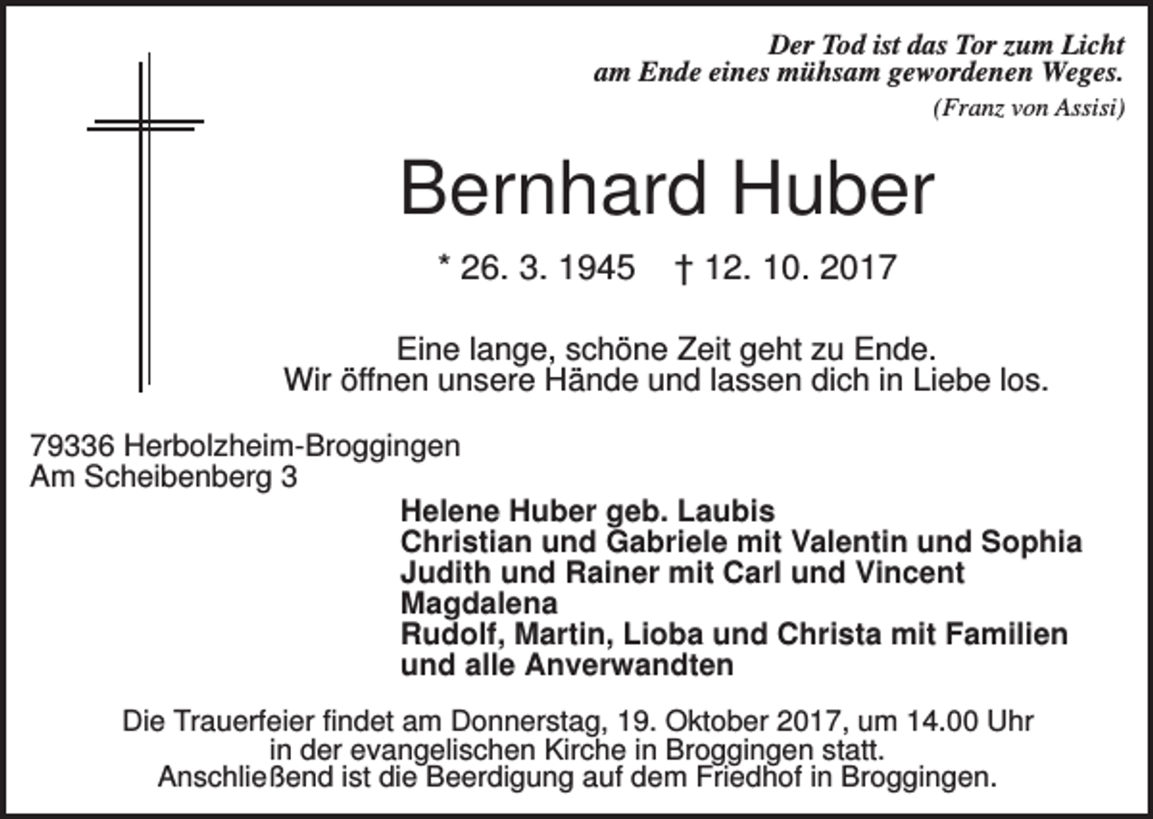 <p>Der Tod ist das Tor zum Licht<br />am Ende eines mühsam gewordenen Weges.<br />(Franz von Assisi)</p><p>Bernhard Huber<br />* 26. 3. 1945</p><p>† 12. 10. 2017</p><p>Eine lange, schöne Zeit geht zu Ende.<br />Wir öffnen unsere Hände und lassen dich in Liebe los.<br />79336 Herbolzheim-Broggingen<br />Am Scheibenberg 3<br />Helene Huber geb. Laubis<br />Christian und Gabriele mit Valentin und Sophia<br />Judith und Rainer mit Carl und Vincent<br />Magdalena<br />Rudolf, Martin, Lioba und Christa mit Familien<br />und alle Anverwandten<br />Die Trauerfeier findet am Donnerstag, 19. Oktober 2017, um 14.00 Uhr<br />in der evangelischen Kirche in Broggingen statt.<br />Anschließend ist die Beerdigung auf dem Friedhof in Broggingen.</p>