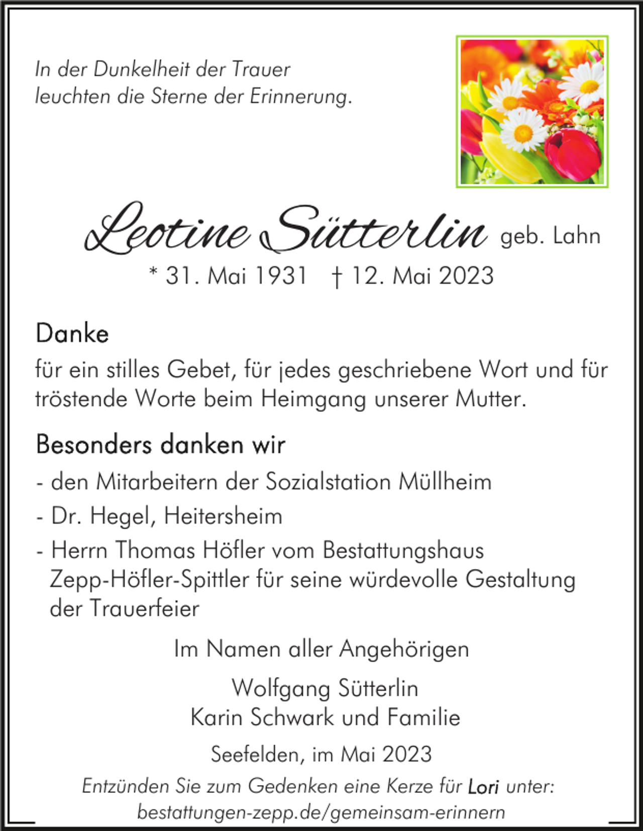 <p>In der Dunkelheit der Trauer<br />leuchten die Sterne der Erinnerung.</p><p>Leotine Sütterlin</p><p>geb. Lahn</p><p>* 31. Mai 1931 † 12. Mai 2023</p><p>für ein stilles Gebet, für jedes geschriebene Wort und für<br />tröstende Worte beim Heimgang unserer Mutter.<br />- den Mitarbeitern der Sozialstation Müllheim<br />- Dr. Hegel, Heitersheim<br />- Herrn Thomas Höfler vom Bestattungshaus<br />Zepp-Höfler-Spittler für seine würdevolle Gestaltung<br />der Trauerfeier<br />Im Namen aller Angehörigen<br />Wolfgang Sütterlin<br />Karin Schwark und Familie<br />Seefelden, im Mai 2023<br />Entzünden Sie zum Gedenken eine Kerze für<br />unter:<br />bestattungen-zepp.de/gemeinsam-erinnern</p>