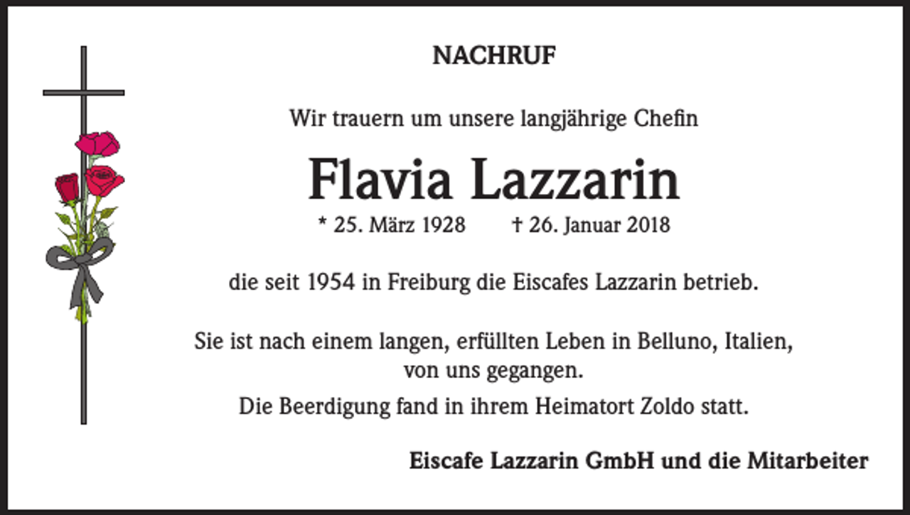 <p>NACHRUF<br />Wir trauern um unsere langjährige Chefin</p><p>Flavia Lazzarin<br />* 25. März 1928 † 26. Januar 2018</p><p>die seit 1954 in Freiburg die Eiscafes Lazzarin betrieb.<br />Sie ist nach einem langen, erfüllten Leben in Belluno, Italien,<br />von uns gegangen.<br />Die Beerdigung fand in ihrem Heimatort Zoldo statt.<br />Eiscafe Lazzarin GmbH und die Mitarbeiter</p>