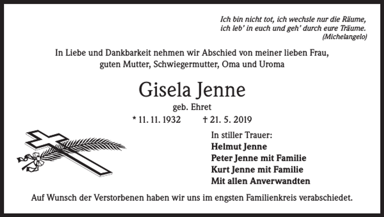 <p>Ich bin nicht tot, ich wechsle nur die Räume,<br />ich leb’ in euch und geh’ durch eure Träume.</p><p>(Michelangelo)</p><p>In Liebe und Dankbarkeit nehmen wir Abschied von meiner lieben Frau,<br />guten Mutter, Schwiegermutter, Oma und Uroma</p><p>Gisela Jenne</p><p>geb. Ehret<br />* 11. 11. 1932<br />† 21. 5. 2019<br />In stiller Trauer:<br />Helmut Jenne<br />Peter Jenne mit Familie<br />Kurt Jenne mit Familie<br />Mit allen Anverwandten<br />Auf Wunsch der Verstorbenen haben wir uns im engsten Familienkreis verabschiedet.</p>