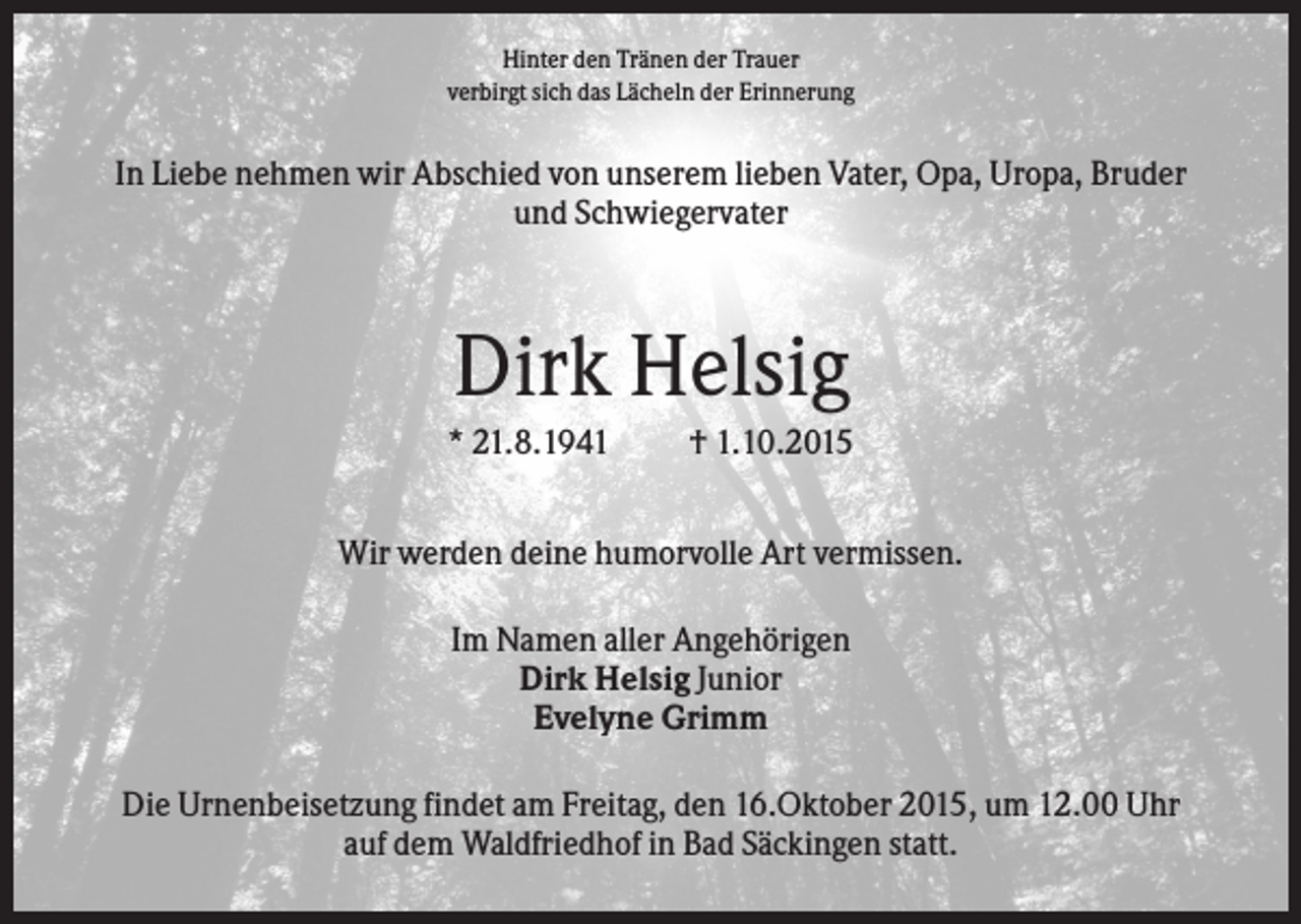 <p>Hinter den Tränen der Trauer<br />verbirgt sich das Lächeln der Erinnerung</p><p>In Liebe nehmen wir Abschied von unserem lieben Vater, Opa, Uropa, Bruder<br />und Schwiegervater</p><p>Dirk Helsig<br />* 21.8.1941</p><p>† 1.10.2015</p><p>Wir werden deine humorvolle Art vermissen.<br />Im Namen aller Angehörigen<br />Dirk Helsig Junior<br />Evelyne Grimm<br />Die Urnenbeisetzung findet am Freitag, den 16.Oktober 2015, um 12.00 Uhr<br />auf dem Waldfriedhof in Bad Säckingen statt.</p>