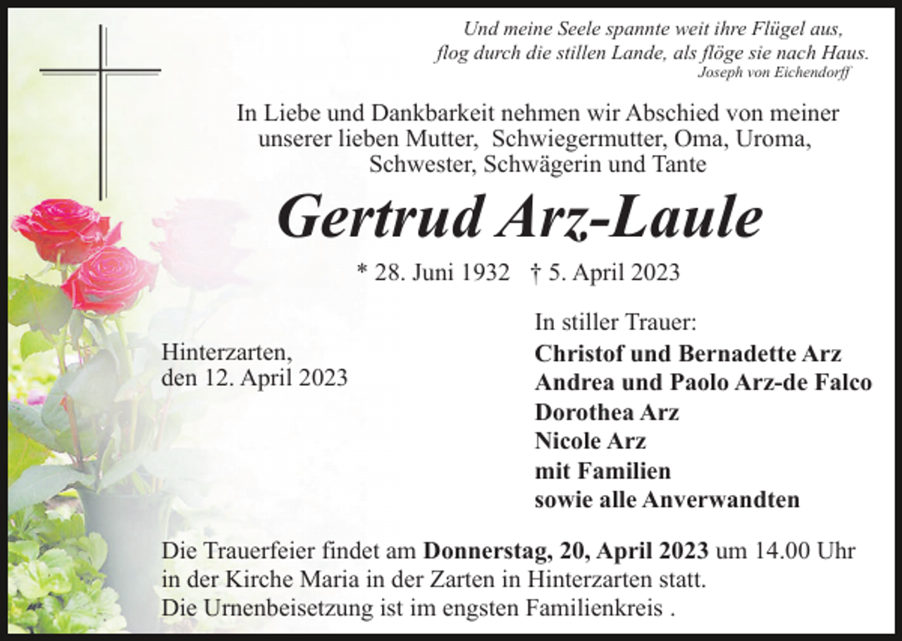 <p>Und meine Seele spannte weit ihre Flügel aus,<br />flog durch die stillen Lande, als flöge sie nach Haus.<br />Joseph von Eichendorff</p><p>In Liebe und Dankbarkeit nehmen wir Abschied von meiner<br />unserer lieben Mutter, Schwiegermutter, Oma, Uroma,<br />Schwester, Schwägerin und Tante</p><p>Gertrud Arz-Laule<br />* 28. Juni 1932 † 5. April 2023<br />Hinterzarten,<br />den 12. April 2023</p><p>In stiller Trauer:<br />Christof und Bernadette Arz<br />Andrea und Paolo Arz-de Falco<br />Dorothea Arz<br />Nicole Arz<br />mit Familien<br />sowie alle Anverwandten</p><p>Die Trauerfeier findet am Donnerstag, 20, April 2023 um 14.00 Uhr<br />in der Kirche Maria in der Zarten in Hinterzarten statt.<br />Die Urnenbeisetzung ist im engsten Familienkreis .</p>
