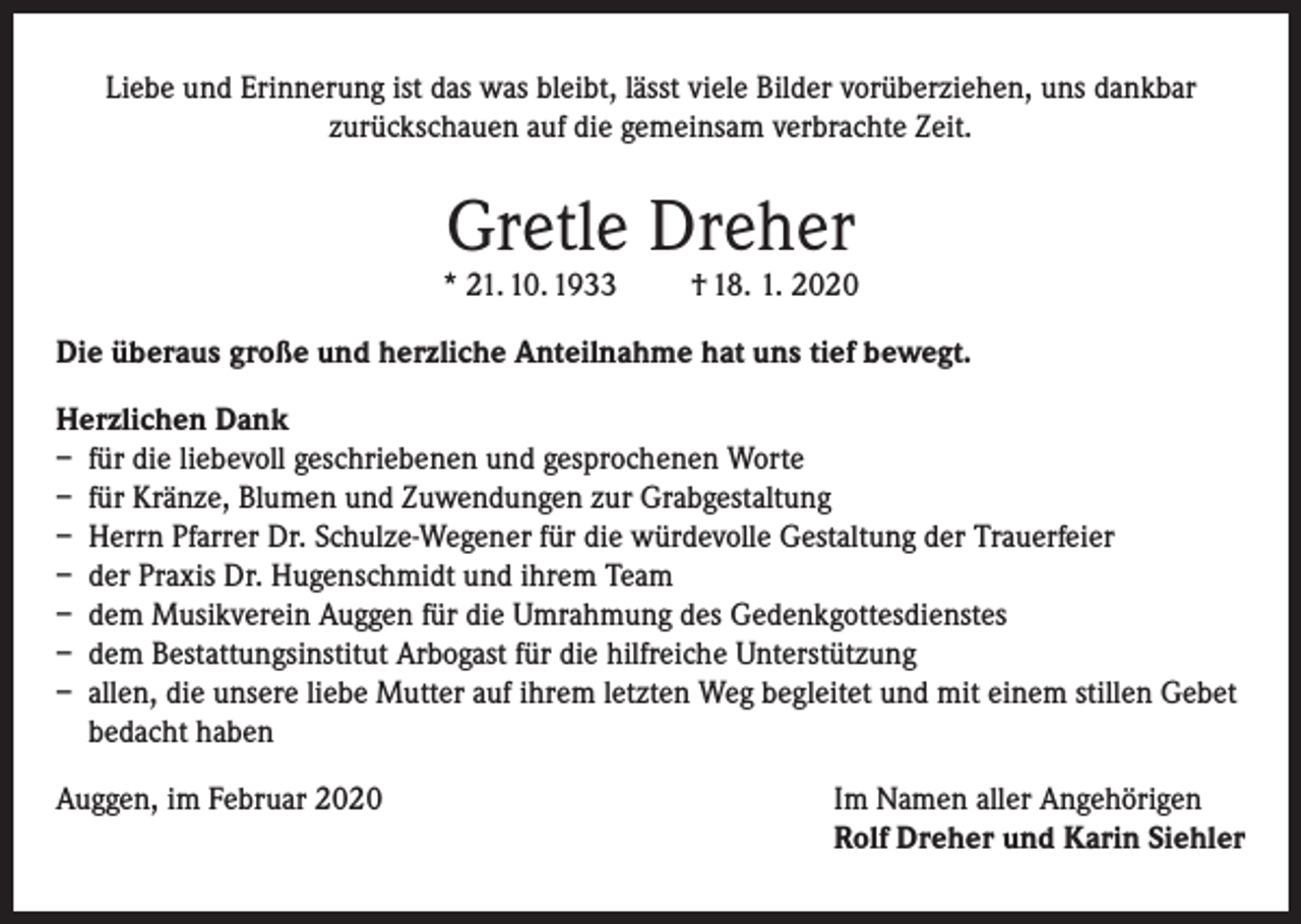 <p>Liebe und Erinnerung ist das was bleibt, lässt viele Bilder vorüberziehen, uns dankbar<br />zurückschauen auf die gemeinsam verbrachte Zeit.</p><p>Gretle Dreher</p><p>* 21. 10. 1933</p><p>† 18. 1. 2020</p><p>Die überaus große und herzliche Anteilnahme hat uns tief bewegt.<br />Herzlichen Dank<br />– für die liebevoll geschriebenen und gesprochenen Worte<br />– für Kränze, Blumen und Zuwendungen zur Grabgestaltung<br />– Herrn Pfarrer Dr. Schulze-Wegener für die würdevolle Gestaltung der Trauerfeier<br />– der Praxis Dr. Hugenschmidt und ihrem Team<br />– dem Musikverein Auggen für die Umrahmung des Gedenkgottesdienstes<br />– dem Bestattungsinstitut Arbogast für die hilfreiche Unterstützung<br />– allen, die unsere liebe Mutter auf ihrem letzten Weg begleitet und mit einem stillen Gebet<br />bedacht haben<br />Auggen, im Februar 2020 Im Namen aller Angehörigen<br />Rolf Dreher und Karin Siehler</p>