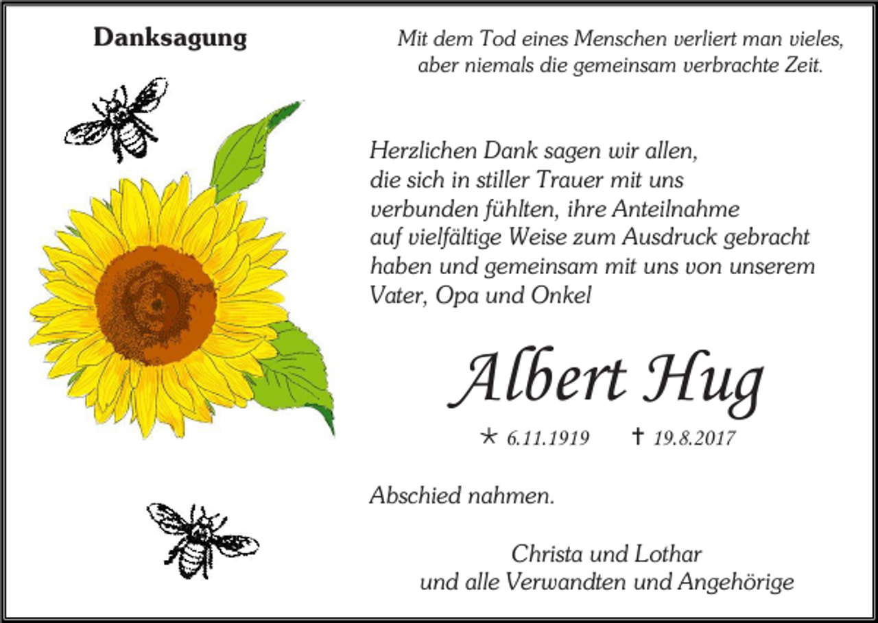 <p>Danksagung</p><p>Mit dem Tod eines Menschen verliert man vieles,<br />aber niemals die gemeinsam verbrachte Zeit.</p><p>Herzlichen Dank sagen wir allen,<br />die sich in stiller Trauer mit uns<br />verbunden fühlten, ihre Anteilnahme<br />auf vielfältige Weise zum Ausdruck gebracht<br />haben und gemeinsam mit uns von unserem<br />Vater, Opa und Onkel</p><p>Albert Hug<br /> 6.11.1919</p><p> 19.8.2017</p><p>Abschied nahmen.<br />Christa und Lothar<br />und alle Verwandten und Angehörige</p>