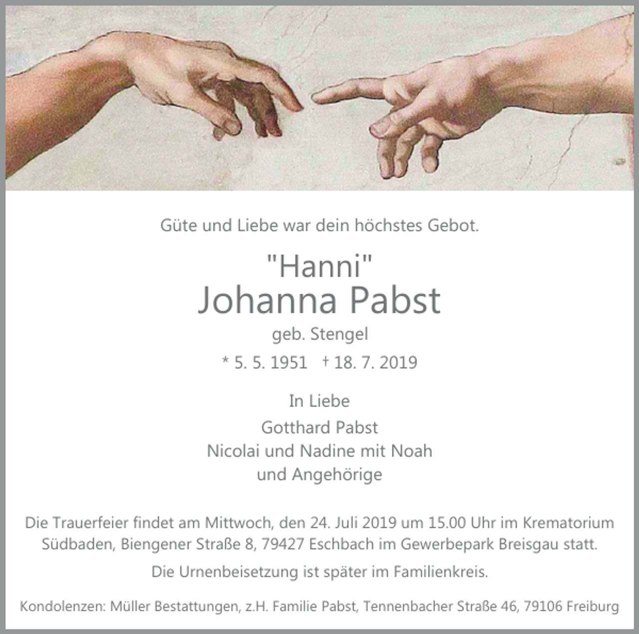 <p>Güte und Liebe war dein höchstes Gebot.</p><p>"Hanni"</p><p>Johanna Pabst<br />geb. Stengel</p><p>* 5. 5. 1951 † 18. 7. 2019<br />In Liebe<br />Gotthard Pabst<br />Nicolai und Nadine mit Noah<br />und Angehörige<br />Die Trauerfeier findet am Mittwoch, den 24. Juli 2019 um 15.00 Uhr im Krematorium<br />Südbaden, Biengener Straße 8, 79427 Eschbach im Gewerbepark Breisgau statt.<br />Die Urnenbeisetzung ist später im Familienkreis.<br />Kondolenzen: Müller Bestattungen, z.H. Familie Pabst, Tennenbacher Straße 46, 79106 Freiburg</p>