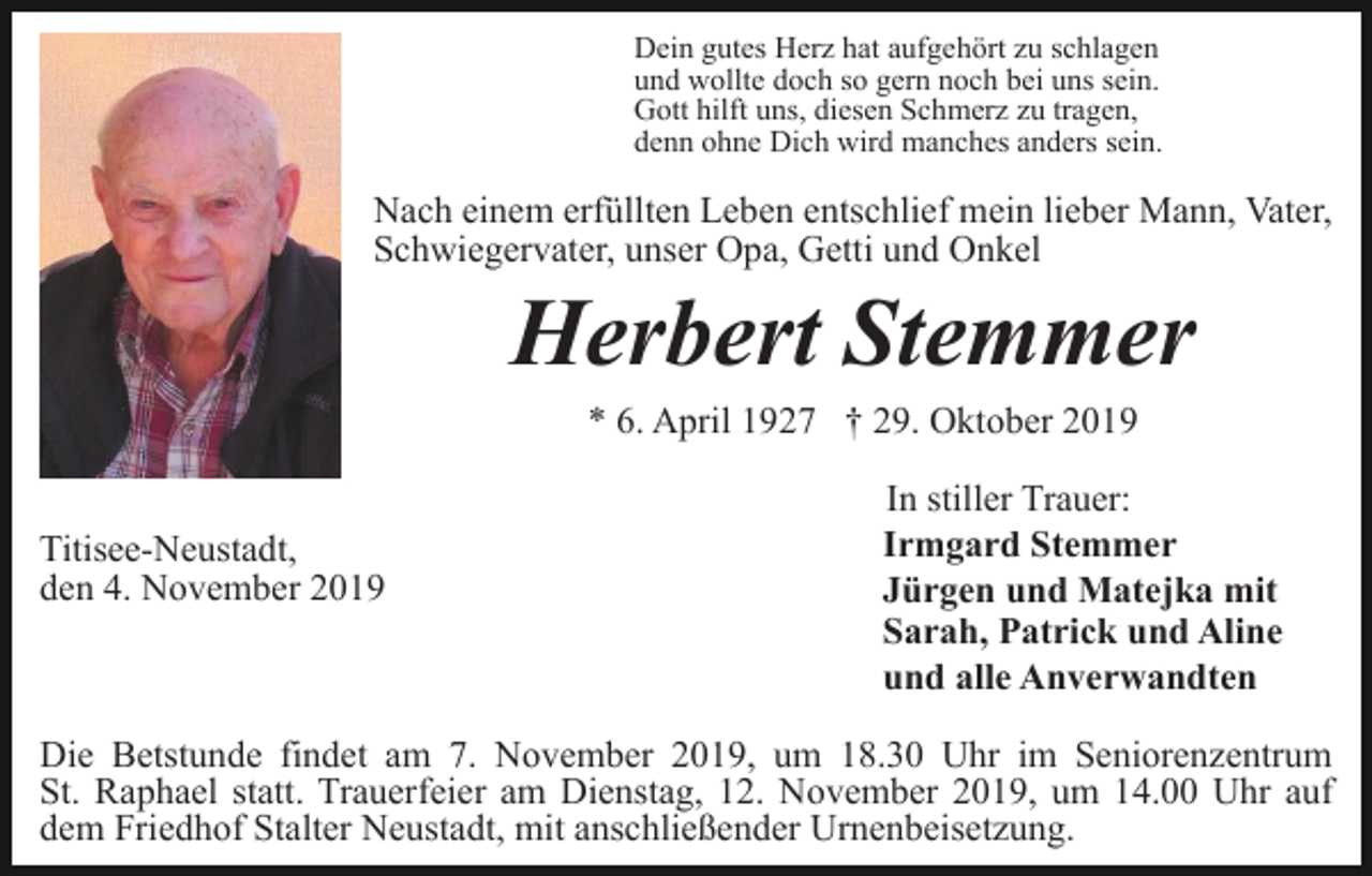 <p>Dein gutes Herz hat aufgehört zu schlagen<br />und wollte doch so gern noch bei uns sein.<br />Gott hilft uns, diesen Schmerz zu tragen,<br />denn ohne Dich wird manches anders sein.</p><p>Nach einem erfüllten Leben entschlief mein lieber Mann, Vater,<br />Schwiegervater, unser Opa, Getti und Onkel</p><p>Herbert Stemmer<br />* 6. April 1927 † 29. Oktober 2019</p><p>Titisee-Neustadt,<br />den 4. November 2019</p><p>In stiller Trauer:<br />Irmgard Stemmer<br />Jürgen und Matejka mit<br />Sarah, Patrick und Aline<br />und alle Anverwandten</p><p>Die Betstunde findet am 7. November 2019, um 18.30 Uhr im Seniorenzentrum<br />St. Raphael statt. Trauerfeier am Dienstag, 12. November 2019, um 14.00 Uhr auf<br />dem Friedhof Stalter Neustadt, mit anschließender Urnenbeisetzung.</p>