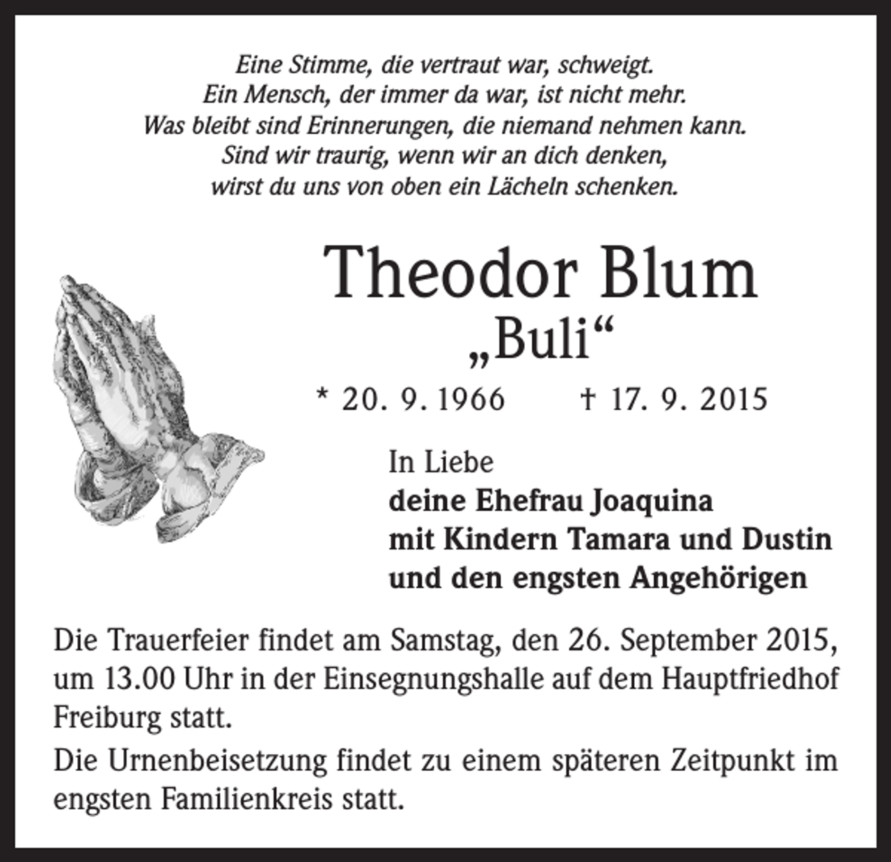 <p>Eine Stimme, die vertraut war, schweigt.<br />Ein Mensch, der immer da war, ist nicht mehr.<br />Was bleibt sind Erinnerungen, die niemand nehmen kann.<br />Sind wir traurig, wenn wir an dich denken,<br />wirst du uns von oben ein Lächeln schenken.</p><p>Theodor Blum<br />„Buli“</p><p>* 20. 9. 1966 † 17. 9. 2015<br />In Liebe<br />deine Ehefrau Joaquina<br />mit Kindern Tamara und Dustin<br />und den engsten Angehörigen<br />Die Trauerfeier findet am Samstag, den 26. September 2015,<br />um 13.00 Uhr in der Einsegnungshalle auf dem Hauptfriedhof<br />Freiburg statt.<br />Die Urnenbeisetzung findet zu einem späteren Zeitpunkt im<br />engsten Familienkreis statt.</p>