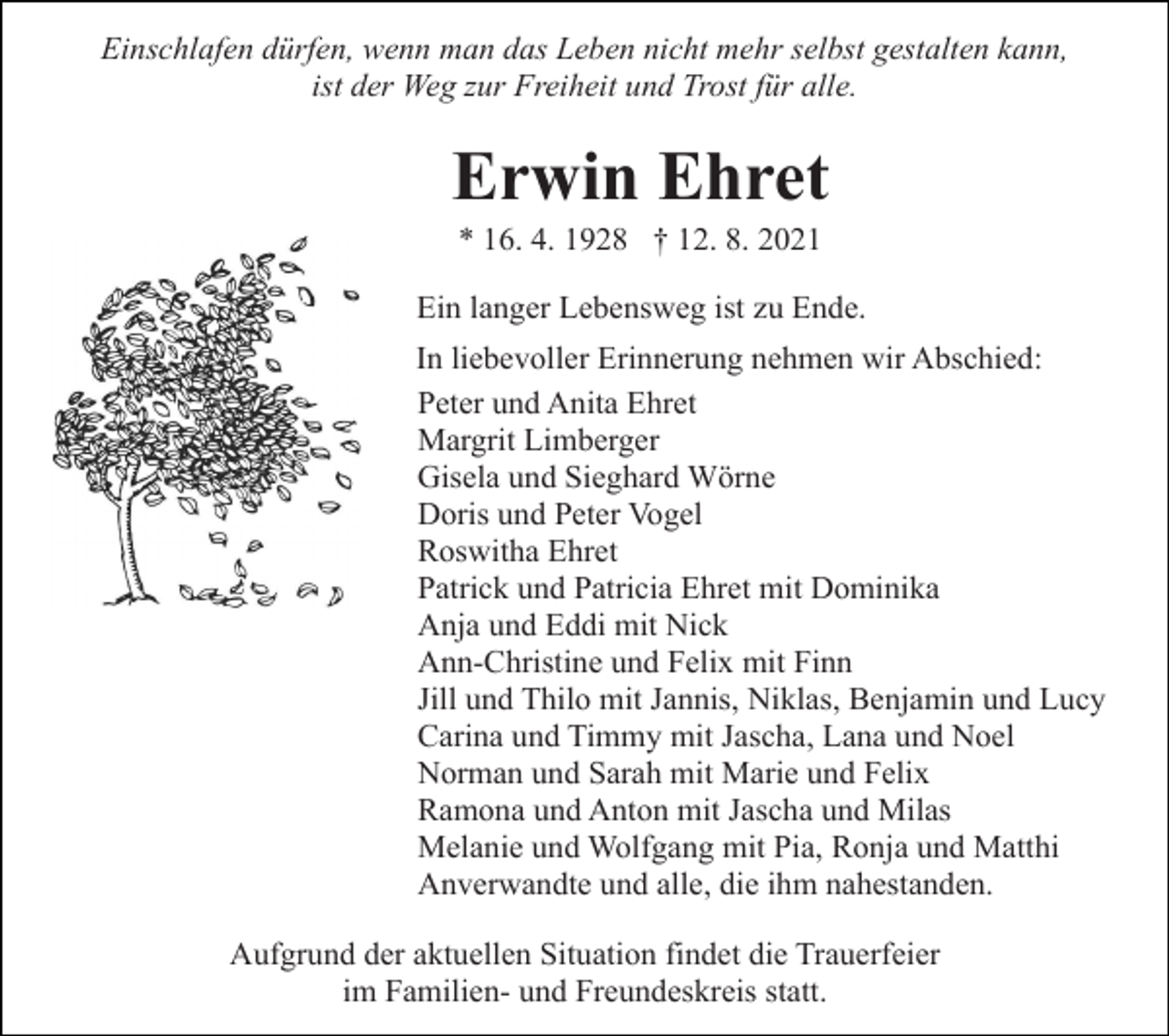 <p>Einschlafen dürfen, wenn man das Leben nicht mehr selbst gestalten kann,<br />ist der Weg zur Freiheit und Trost für alle.</p><p>Erwin Ehret<br />* 16. 4. 1928 † 12. 8. 2021<br />Ein langer Lebensweg ist zu Ende.<br />In liebevoller Erinnerung nehmen wir Abschied:<br />Peter und Anita Ehret<br />Margrit Limberger<br />Gisela und Sieghard Wörne<br />Doris und Peter Vogel<br />Roswitha Ehret<br />Patrick und Patricia Ehret mit Dominika<br />Anja und Eddi mit Nick<br />Ann-Christine und Felix mit Finn<br />Jill und Thilo mit Jannis, Niklas, Benjamin und Lucy<br />Carina und Timmy mit Jascha, Lana und Noel<br />Norman und Sarah mit Marie und Felix<br />Ramona und Anton mit Jascha und Milas<br />Melanie und Wolfgang mit Pia, Ronja und Matthi<br />Anverwandte und alle, die ihm nahestanden.<br />Aufgrund der aktuellen Situation findet die Trauerfeier<br />im Familien- und Freundeskreis statt.</p>