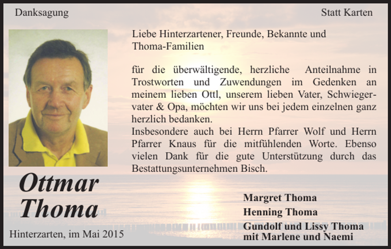 <p>Danksagung</p><p>Statt Karten<br />Liebe Hinterzartener, Freunde, Bekannte und<br />Thoma-Familien</p><p>Ottmar<br />Thoma<br />Hinterzarten, im Mai 2015</p><p>für die überwältigende, herzliche Anteilnahme in<br />Trostworten und Zuwendungen im Gedenken an<br />meinem lieben Ottl, unserem lieben Vater, Schwiegervater &amp; Opa, möchten wir uns bei jedem einzelnen ganz<br />herzlich bedanken.<br />Insbesondere auch bei Herrn Pfarrer Wolf und Herrn<br />Pfarrer Knaus für die mitfühlenden Worte. Ebenso<br />vielen Dank für die gute Unterstützung durch das<br />Bestattungsunternehmen Bisch.<br />Margret Thoma<br />Henning Thoma<br />Gundolf und Lissy Thoma<br />mit Marlene und Naemi</p>
