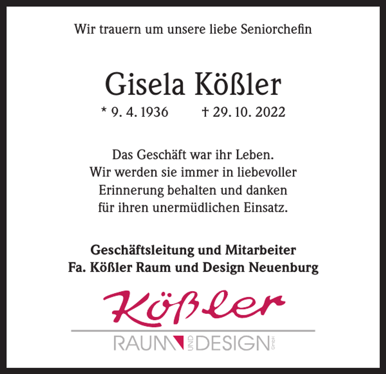 <p>Wir trauern um unsere liebe Seniorchefin</p><p>Gisela Kößler<br />* 9. 4. 1936</p><p>† 29. 10. 2022</p><p>Das Geschäft war ihr Leben.<br />Wir werden sie immer in liebevoller<br />Erinnerung behalten und danken<br />für ihren unermüdlichen Einsatz.<br />Geschäftsleitung und Mitarbeiter<br />Fa. Kößler Raum und Design Neuenburg</p>