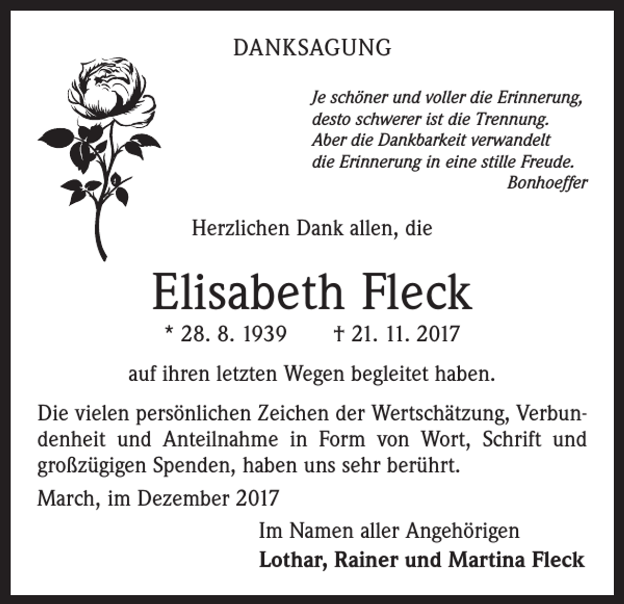 <p>DANKSAGUNG<br />Je schöner und voller die Erinnerung,<br />desto schwerer ist die Trennung.<br />Aber die Dankbarkeit verwandelt<br />die Erinnerung in eine stille Freude.<br />Bonhoeffer</p><p>Herzlichen Dank allen, die</p><p>Elisabeth Fleck<br />* 28. 8. 1939 † 21. 11. 2017</p><p>auf ihren letzten Wegen begleitet haben.<br />Die vielen persönlichen Zeichen der Wertschätzung, Verbundenheit und Anteilnahme in Form von Wort, Schrift und<br />großzügigen Spenden, haben uns sehr berührt.<br />March, im Dezember 2017<br />Im Namen aller Angehörigen<br />Lothar, Rainer und Martina Fleck</p>