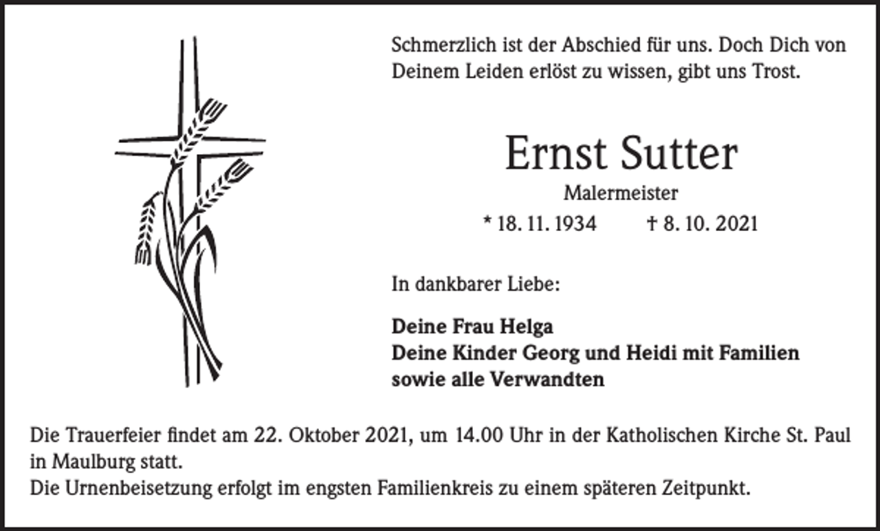 <p>Schmerzlich ist der Abschied für uns. Doch Dich von<br />Deinem Leiden erlöst zu wissen, gibt uns Trost.</p><p>Ernst Sutter</p><p>Malermeister<br />* 18. 11. 1934<br />† 8. 10. 2021<br />In dankbarer Liebe:<br />Deine Frau Helga<br />Deine Kinder Georg und Heidi mit Familien<br />sowie alle Verwandten<br />Die Trauerfeier findet am 22. Oktober 2021, um 14.00 Uhr in der Katholischen Kirche St. Paul<br />in Maulburg statt.<br />Die Urnenbeisetzung erfolgt im engsten Familienkreis zu einem späteren Zeitpunkt.</p>
