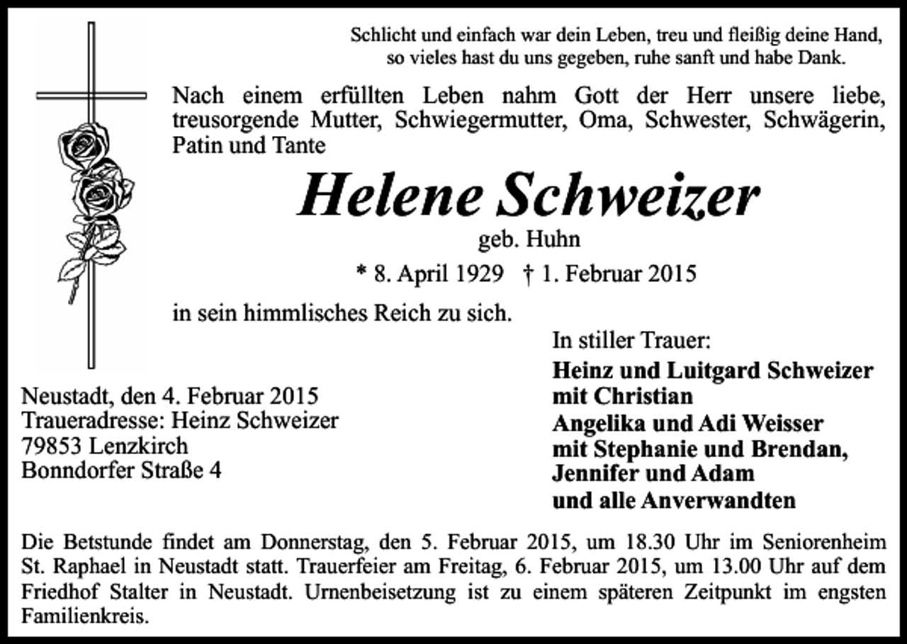 <p>Schlicht und einfach war dein Leben, treu und fleißig deine Hand,<br />so vieles hast du uns gegeben, ruhe sanft und habe Dank.</p><p>Nach einem erfüllten Leben nahm Gott der Herr unsere liebe,<br />treusorgende Mutter, Schwiegermutter, Oma, Schwester, Schwägerin,<br />Patin und Tante</p><p>Helene Schweizer<br />geb. Huhn<br />* 8. April 1929 † 1. Februar 2015</p><p>in sein himmlisches Reich zu sich.<br />Neustadt, den 4. Februar 2015<br />Traueradresse: Heinz Schweizer<br />79853 Lenzkirch<br />Bonndorfer Straße 4</p><p>In stiller Trauer:<br />Heinz und Luitgard Schweizer<br />mit Christian<br />Angelika und Adi Weisser<br />mit Stephanie und Brendan,<br />Jennifer und Adam<br />und alle Anverwandten</p><p>Die Betstunde findet am Donnerstag, den 5. Februar 2015, um 18.30 Uhr im Seniorenheim<br />St. Raphael in Neustadt statt. Trauerfeier am Freitag, 6. Februar 2015, um 13.00 Uhr auf dem<br />Friedhof Stalter in Neustadt. Urnenbeisetzung ist zu einem späteren Zeitpunkt im engsten<br />Familienkreis.</p>