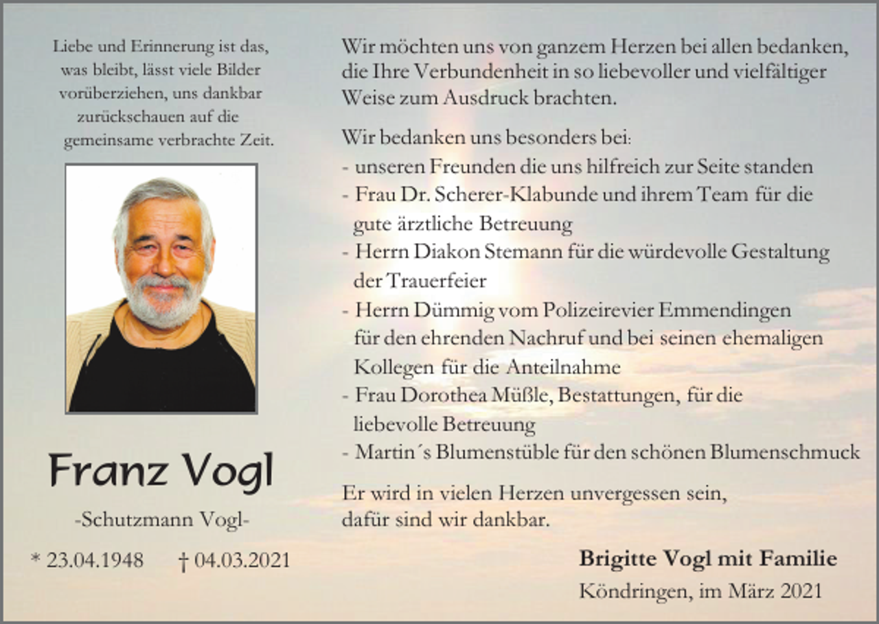 <p>Liebe und Erinnerung ist das,<br />was bleibt, lässt viele Bilder<br />vorüberziehen, uns dankbar<br />zurückschauen auf die<br />gemeinsame verbrachte Zeit.</p><p>Franz Vogl<br />-Schutzmann Vogl* 23.04.1948</p><p>† 04.03.2021</p><p>Wir möchten uns von ganzem Herzen bei allen bedanken,<br />die Ihre Verbundenheit in so liebevoller und vielfältiger<br />Weise zum Ausdruck brachten.<br />Wir bedanken uns besonders bei:<br />- unseren Freunden die uns hilfreich zur Seite standen<br />- Frau Dr. Scherer-Klabunde und ihrem Team für die<br />gute ärztliche Betreuung<br />- Herrn Diakon Stemann für die würdevolle Gestaltung<br />der Trauerfeier<br />- Herrn Dümmig vom Polizeirevier Emmendingen<br />für den ehrenden Nachruf und bei seinen ehemaligen<br />Kollegen für die Anteilnahme<br />- Frau Dorothea Müßle, Bestattungen, für die<br />liebevolle Betreuung<br />- Martin´s Blumenstüble für den schönen Blumenschmuck<br />Er wird in vielen Herzen unvergessen sein,<br />dafür sind wir dankbar.</p><p>Brigitte Vogl mit Familie<br />Köndringen, im März 2021</p>