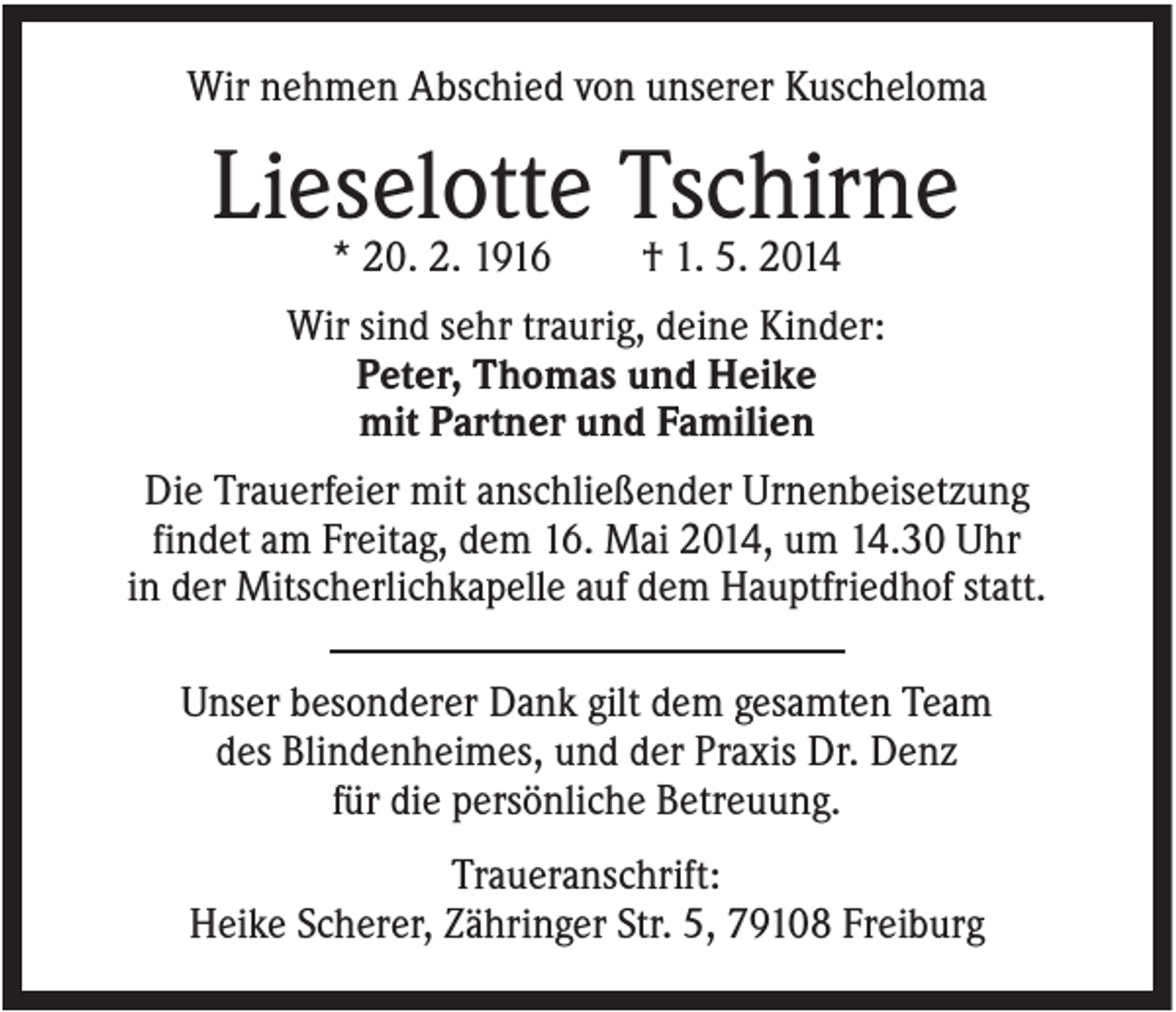 <p>Wir nehmen Abschied von unserer Kuscheloma</p><p>Lieselotte Tschirne<br />* 20. 2. 1916</p><p>† 1. 5. 2014</p><p>Wir sind sehr traurig, deine Kinder:<br />Peter, Thomas und Heike<br />mit Partner und Familien<br />Die Trauerfeier mit anschließender Urnenbeisetzung<br />findet am Freitag, dem 16. Mai 2014, um 14.30 Uhr<br />in der Mitscherlichkapelle auf dem Hauptfriedhof statt.<br />Unser besonderer Dank gilt dem gesamten Team<br />des Blindenheimes, und der Praxis Dr. Denz<br />für die persönliche Betreuung.<br />Traueranschrift:<br />Heike Scherer, Zähringer Str. 5, 79108 Freiburg</p>