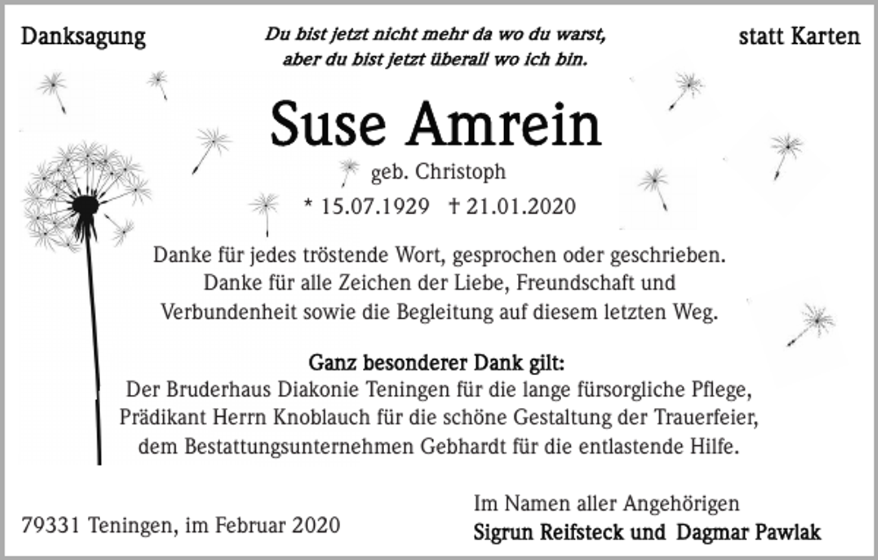 <p>geb. Christoph<br />* 15.07.1929 † 21.01.2020<br />Danke für jedes tröstende Wort, gesprochen oder geschrieben.<br />Danke für alle Zeichen der Liebe, Freundschaft und<br />Verbundenheit sowie die Begleitung auf diesem letzten Weg.</p><p>Der Bruderhaus Diakonie Teningen für die lange fürsorgliche Pﬂege,<br />Prädikant Herrn Knoblauch für die schöne Gestaltung der Trauerfeier,<br />dem Bestattungsunternehmen Gebhardt für die entlastende Hilfe.</p><p>79331 Teningen, im Februar 2020</p><p>Im Namen aller Angehörigen</p>