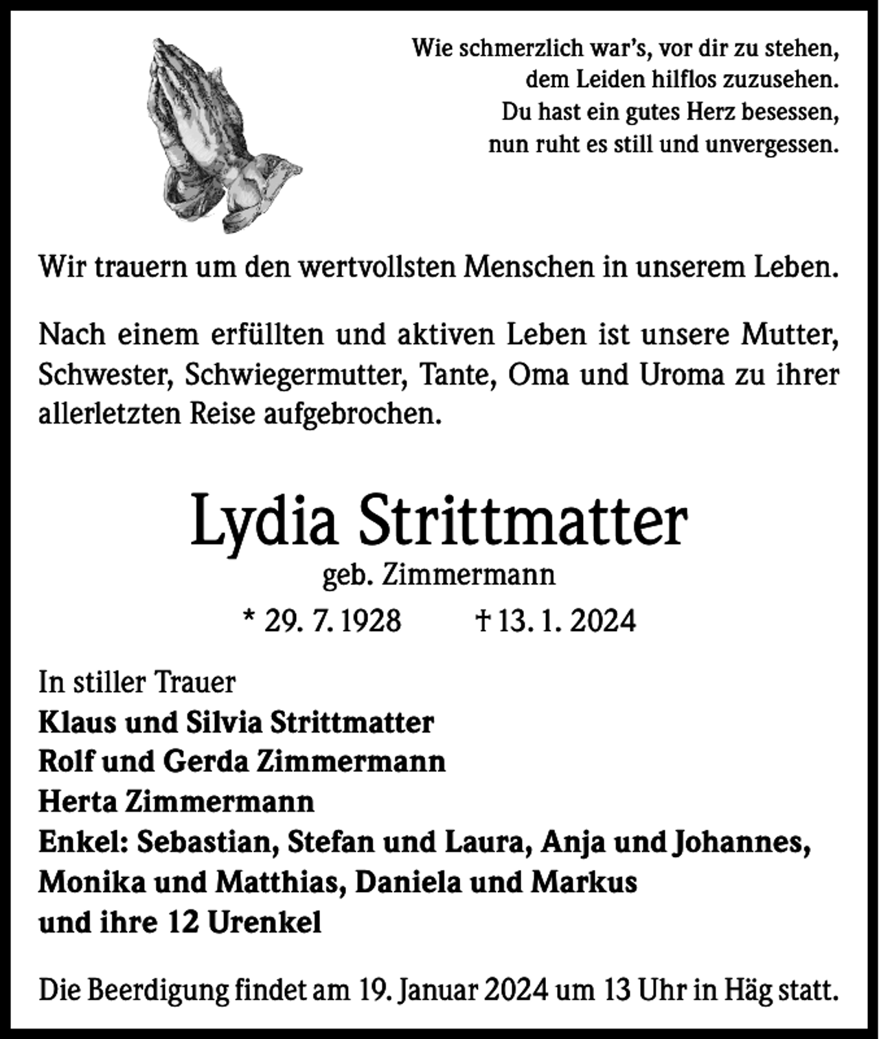 <p>Wie schmerzlich war’s, vor dir zu stehen,<br />dem Leiden hilflos zuzusehen.<br />Du hast ein gutes Herz besessen,<br />nun ruht es still und unvergessen.</p><p>Wir trauern um den wertvollsten Menschen in unserem Leben.<br />Nach einem erfüllten und aktiven Leben ist unsere Mutter,<br />Schwester, Schwiegermutter, Tante, Oma und Uroma zu ihrer<br />allerletzten Reise aufgebrochen.</p><p>Lydia Strittmatter<br />geb. Zimmermann<br />* 29. 7. 1928<br />† 13. 1. 2024</p><p>In stiller Trauer<br />Klaus und Silvia Strittmatter<br />Rolf und Gerda Zimmermann<br />Herta Zimmermann<br />Enkel: Sebastian, Stefan und Laura, Anja und Johannes,<br />Monika und Matthias, Daniela und Markus<br />und ihre 12 Urenkel<br />Die Beerdigung findet am 19. Januar 2024 um 13 Uhr in Häg statt.</p>