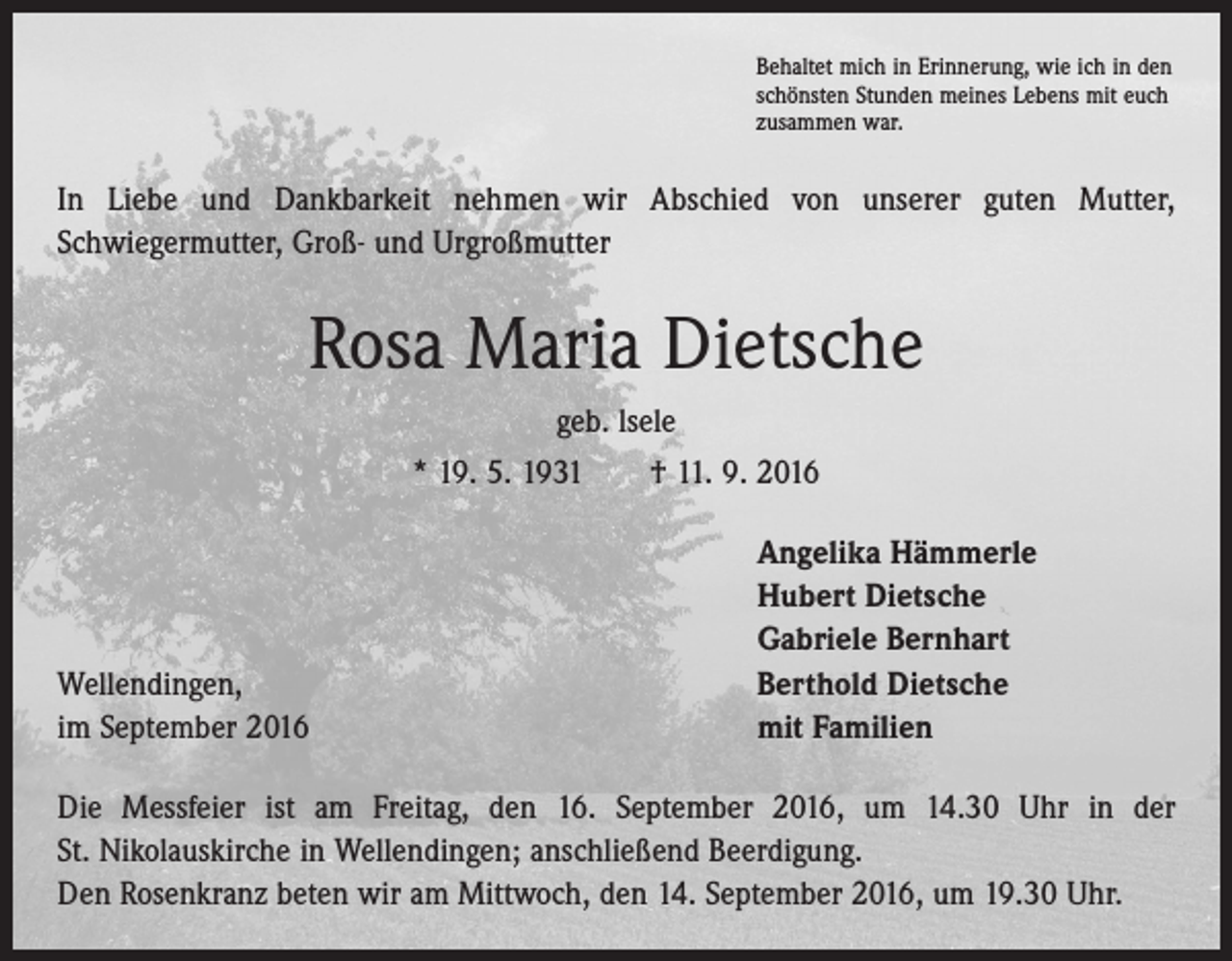 <p>Behaltet mich in Erinnerung, wie ich in den<br />schönsten Stunden meines Lebens mit euch<br />zusammen war.</p><p>In Liebe und Dankbarkeit nehmen wir Abschied von unserer guten Mutter,<br />­Schwiegermutter, Groß- und Urgroßmutter</p><p>Rosa Maria Dietsche<br />geb. lsele<br />* 19. 5. 1931 † 11. 9. 2016</p><p>Wellendingen,<br />im September 2016</p><p>Angelika Hämmerle<br />Hubert Dietsche<br />Gabriele Bernhart<br />Berthold Dietsche<br />mit Familien</p><p>Die Messfeier ist am Freitag, den 16. September 2016, um 14.30 Uhr in der<br />St. Nikolauskirche in Wellendingen; anschließend Beerdigung.<br />Den Rosenkranz beten wir am Mittwoch, den 14. September 2016, um 19.30 Uhr.</p>