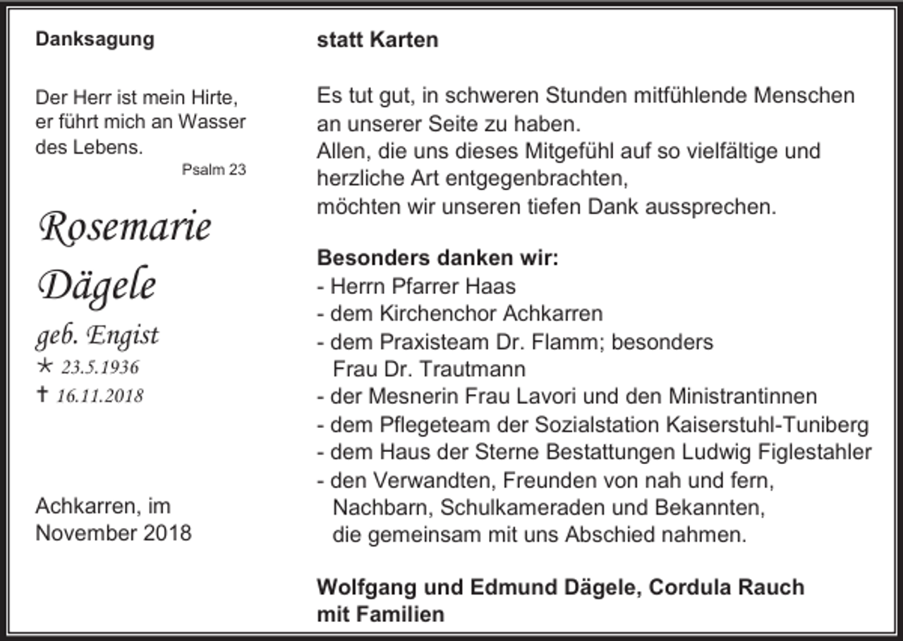 <p>Danksagung</p><p>statt Karten</p><p>Der Herr ist mein Hirte,<br />er führt mich an Wasser<br />des Lebens.</p><p>Es tut gut, in schweren Stunden mitfühlende Menschen<br />an unserer Seite zu haben.<br />Allen, die uns dieses Mitgefühl auf so vielfältige und<br />herzliche Art entgegenbrachten,<br />möchten wir unseren tiefen Dank aussprechen.</p><p>Psalm 23</p><p>Rosemarie<br />Dägele<br />geb. Engist<br /> 23.5.1936<br /> 16.11.2018</p><p>Achkarren, im<br />November 2018</p><p>Besonders danken wir:<br />- Herrn Pfarrer Haas<br />- dem Kirchenchor Achkarren<br />- dem Praxisteam Dr. Flamm; besonders<br />Frau Dr. Trautmann<br />- der Mesnerin Frau Lavori und den Ministrantinnen<br />- dem Pflegeteam der Sozialstation Kaiserstuhl-Tuniberg<br />- dem Haus der Sterne Bestattungen Ludwig Figlestahler<br />- den Verwandten, Freunden von nah und fern,<br />Nachbarn, Schulkameraden und Bekannten,<br />die gemeinsam mit uns Abschied nahmen.<br />Wolfgang und Edmund Dägele, Cordula Rauch<br />mit Familien</p>