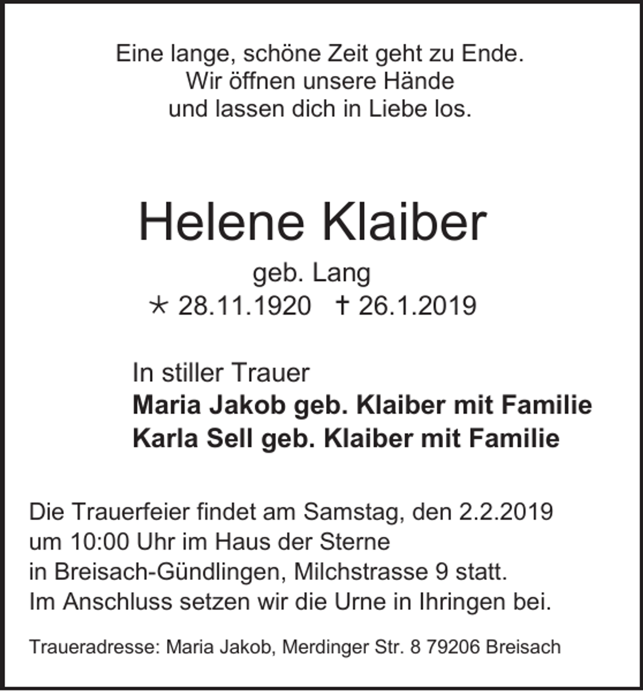 <p>Eine lange, schöne Zeit geht zu Ende.<br />Wir öffnen unsere Hände<br />und lassen dich in Liebe los.</p><p>Helene Klaiber<br />geb. Lang<br /> 28.11.1920  26.1.2019<br />In stiller Trauer<br />Maria Jakob geb. Klaiber mit Familie<br />Karla Sell geb. Klaiber mit Familie<br />Die Trauerfeier findet am Samstag, den 2.2.2019<br />um 10:00 Uhr im Haus der Sterne<br />in Breisach-Gündlingen, Milchstrasse 9 statt.<br />Im Anschluss setzen wir die Urne in Ihringen bei.<br />Traueradresse: Maria Jakob, Merdinger Str. 8 79206 Breisach</p>