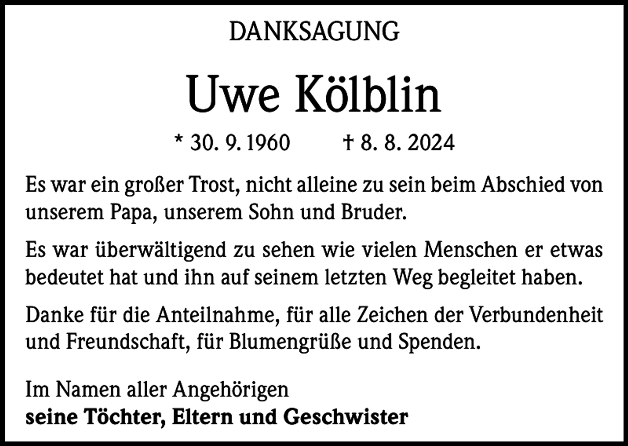 <p>DANKSAGUNG</p><p>Uwe Kölblin<br />* 30. 9. 1960</p><p>† 8. 8. 2024</p><p>Es war ein großer Trost, nicht alleine zu sein beim Abschied von<br />unserem Papa, unserem Sohn und Bruder.<br />Es war überwältigend zu sehen wie vielen Menschen er etwas<br />bedeutet hat und ihn auf seinem letzten Weg begleitet haben.<br />Danke für die Anteilnahme, für alle Zeichen der Verbundenheit<br />und Freundschaft, für Blumengrüße und Spenden.<br />Im Namen aller Angehörigen<br />seine Töchter, Eltern und Geschwister</p>