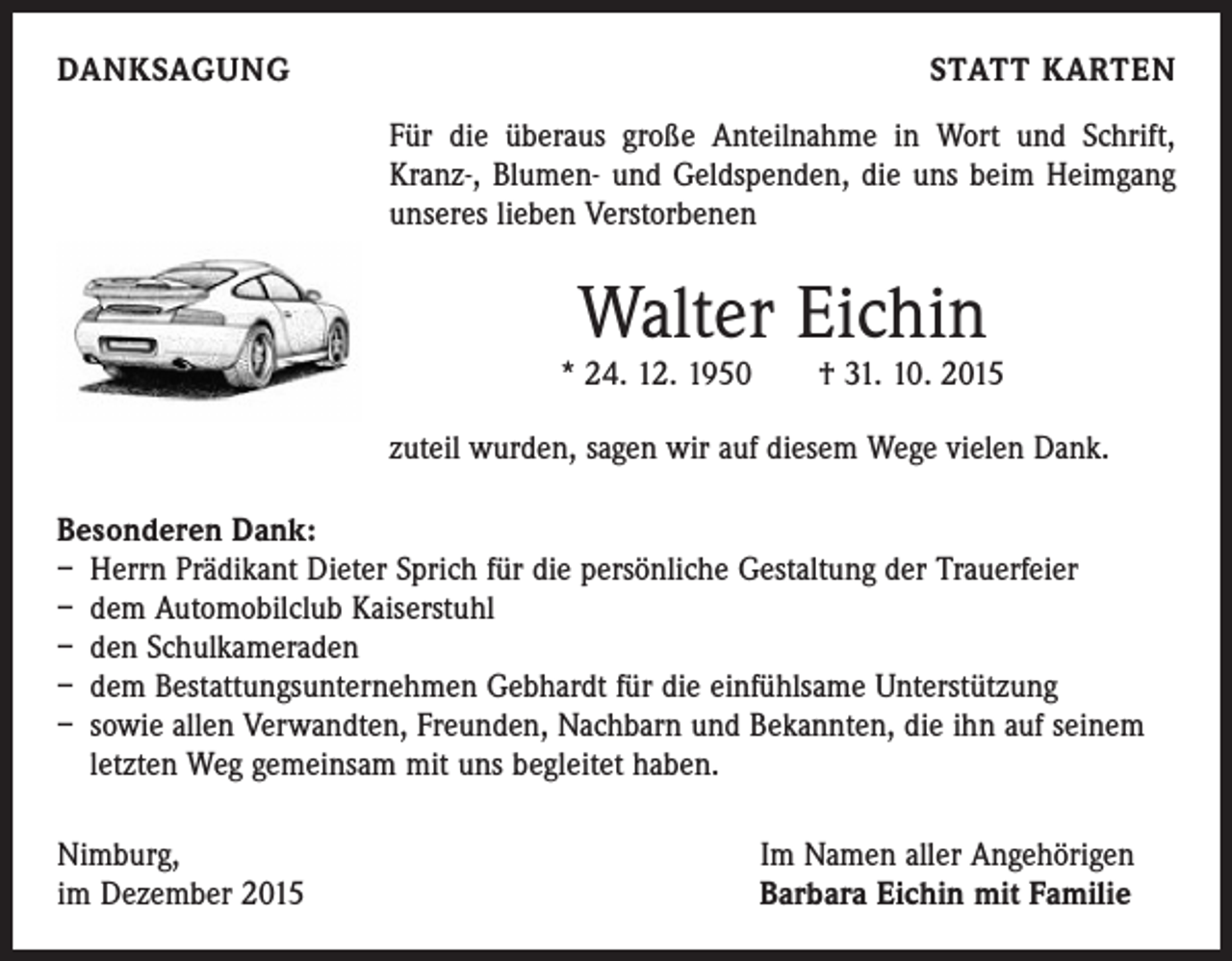 <p>DANKSAGUNG</p><p>STATT KARTEN<br />Für die überaus große Anteilnahme in Wort und Schrift,<br />Kranz-, Blumen- und Geldspenden, die uns beim Heimgang<br />unseres lieben Verstorbenen</p><p>Walter Eichin</p><p>* 24. 12. 1950 † 31. 10. 2015<br />zuteil wurden, sagen wir auf diesem Wege vielen Dank.<br />Besonderen Dank:<br />– Herrn Prädikant Dieter Sprich für die persönliche Gestaltung der Trauerfeier<br />– dem Automobilclub Kaiserstuhl<br />– den Schulkameraden<br />– dem Bestattungsunternehmen Gebhardt für die einfühlsame Unterstützung<br />– sowie allen Verwandten, Freunden, Nachbarn und Bekannten, die ihn auf seinem<br />letzten Weg gemeinsam mit uns begleitet haben.<br />Nimburg,<br />im Dezember 2015</p><p>Im Namen aller Angehörigen<br />Barbara Eichin mit Familie</p>