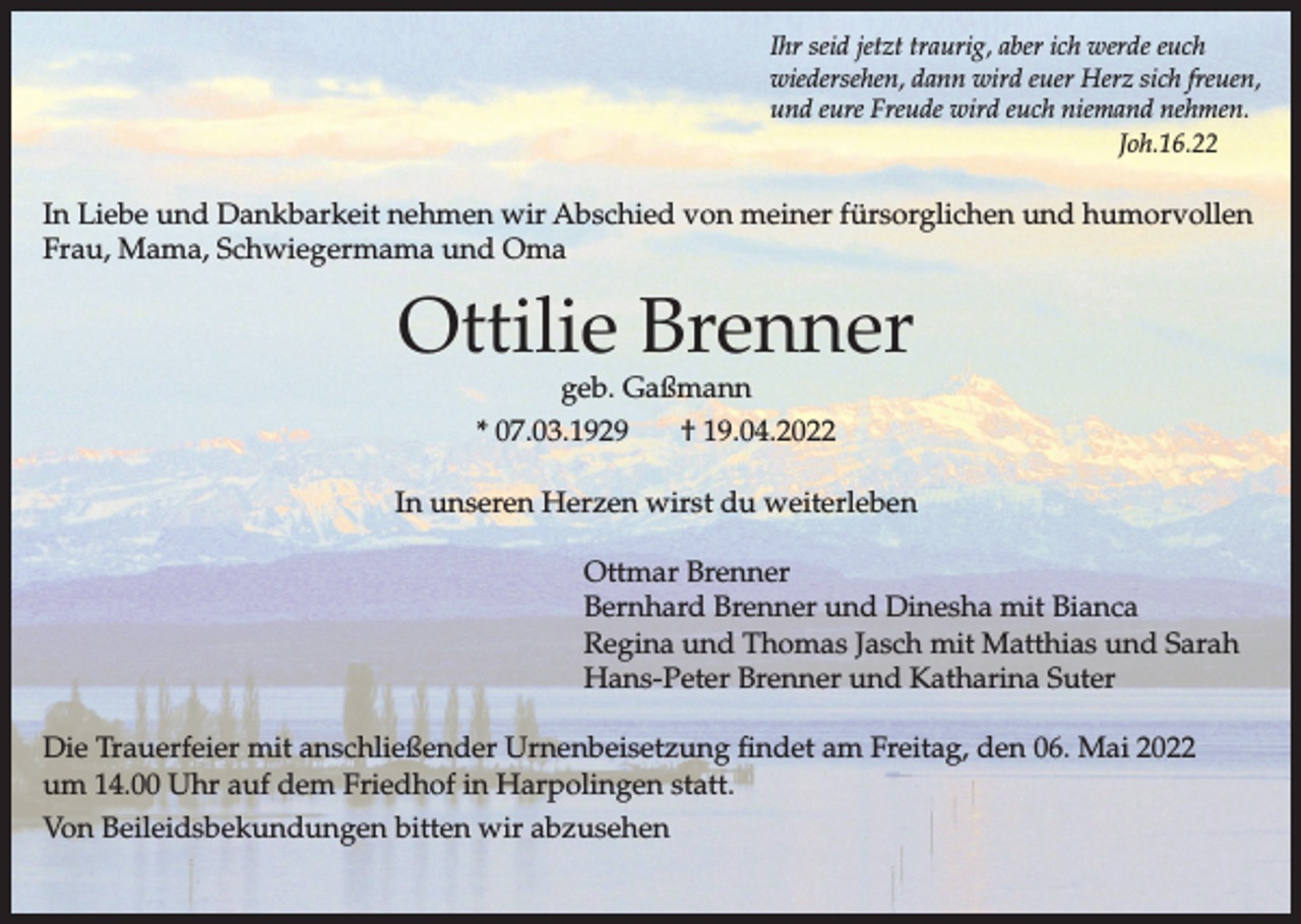 <p>Ihr seid jetzt traurig, aber ich werde euch<br />wiedersehen, dann wird euer Herz sich freuen,<br />und eure Freude wird euch niemand nehmen.<br />Joh.16.22</p><p>In Liebe und Dankbarkeit nehmen wir Abschied von meiner fürsorglichen und humorvollen<br />Frau, Mama, Schwiegermama und Oma</p><p>Ottilie Brenner<br />geb. Gaßmann</p><p>* 07.03.1929</p><p>† 19.04.2022</p><p>In unseren Herzen wirst du weiterleben<br />Ottmar Brenner<br />Bernhard Brenner und Dinesha mit Bianca<br />Regina und Thomas Jasch mit Matthias und Sarah<br />Hans-Peter Brenner und Katharina Suter<br />Die Trauerfeier mit anschließender Urnenbeisetzung findet am Freitag, den 06. Mai 2022<br />um 14.00 Uhr auf dem Friedhof in Harpolingen statt.<br />Von Beileidsbekundungen bitten wir abzusehen</p>