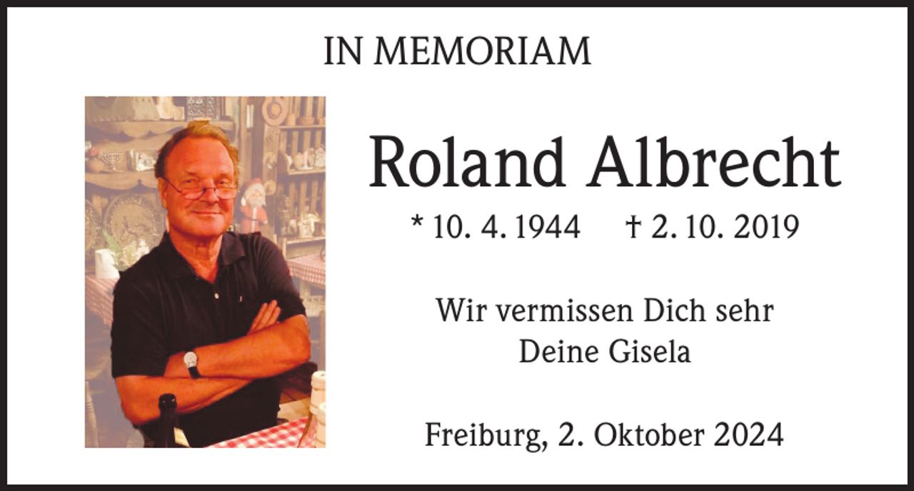 <p>IN MEMORIAM</p><p>Roland Albrecht<br />* 10. 4. 1944</p><p>† 2. 10. 2019</p><p>Wir vermissen Dich sehr<br />Deine Gisela<br />Freiburg, 2. Oktober 2024</p>