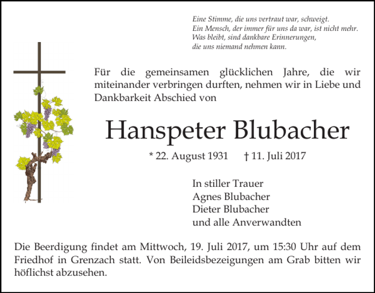 <p>Eine<br />Stimme,<br />die uuns<br />vertraut<br />Ei ne Sti<br />m me, die<br />ns ver<br />tr a ut war,<br />w ar, schweigt.<br />s c h wei gt.<br />Ein<br />deri immer<br />ist ni<br />nicht<br />Ei n Mensch,<br />Me ns c h, der<br />m mer f für<br />ür uuns<br />ns dda<br />a war,<br />w ar, ist<br />c ht mehr.<br />m e hr.<br />W as blei<br />bt, sisind<br />n d d adankbare<br />n k b are Erinnerungen,<br />Eri n ner u n ge n,<br />Was<br />bleibt,<br />die uns<br />u ns niemand<br />nie m a n d nehmen<br />ne h me n kann.<br />k a n n.<br />die</p><p>Für<br />F ü r die<br />di e ggemeinsamen<br />e m ei n s a m e n glücklichen<br />gl ü c kli c h e n JJahre,<br />a h r e, die<br />di e wir<br />wi r<br />miteinander<br />mit ei n a n d er vverbringen<br />er bri n g e n durften,<br />d urft e n, nehmen<br />n e h m e n wir<br />wir in<br />in Liebe<br />Li e b e und<br />und<br />DDankbarkeit<br />a n k b ar k eit AAbschied<br />b s c hi e d von<br />von</p><p>HHanspeter<br />a n s p et er BlBlubacher<br />u b a c h er<br />. August<br />A u g u st<br />* 22.</p><p>. JJuli<br />uli 22<br />†† 11.</p><p>IInn stiller<br />still er Trauer<br />Tr a u er<br />AAgnes<br />g n e s BlBlubacher<br />u b a c h er<br />Dieter<br />Di<br />et er BlBlubacher<br />u b a c h er<br />alle<br />uund<br />n d all<br />e Anverwandten<br />A n v er w a n dt e n<br />Di e BBeerdigung<br />Die<br />e er di g u n g fifindet<br />n d et am<br />a m Mittwoch,<br />Mitt w o c h, 19.<br />1 9. Juli<br />J uli 2017,<br />2 0 1 7, um<br />u m 15:30<br />1 5: 3 0 Uhr<br />U hr auf<br />auf dem<br />de m<br />Friedhof<br />Fri<br />e d h of iin<br />n Grenzach<br />Gr e n z a c h statt.<br />st att. Von<br />V o n Beileidsbezeigungen<br />B eil ei d s b e z e i g u n g e n am<br />a m Grab<br />Gr a b bitten<br />bitte n wir<br />wir<br />h öfli c h st aabzusehen.<br />b z u s e h e n.<br />höflichst</p>