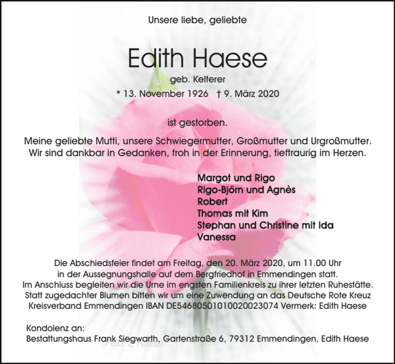 <p>Unsere liebe, geliebte</p><p>Edith Haese<br />geb. Kelterer<br />* 13. November 1926 † 9. März 2020</p><p>ist gestorben.<br />Meine geliebte Mutti, unsere Schwiegermutter, Großmutter und Urgroßmutter.<br />Wir sind dankbar in Gedanken, froh in der Erinnerung, tieftraurig im Herzen.</p><p>Die Abschiedsfeier findet am Freitag, den 20. März 2020, um 11.00 Uhr<br />in der Aussegnungshalle auf dem Bergfriedhof in Emmendingen statt.<br />Im Anschluss begleiten wir die Urne im engsten Familienkreis zu ihrer letzten Ruhestätte.<br />Statt zugedachter Blumen bitten wir um eine Zuwendung an das Deutsche Rote Kreuz<br />Kreisverband Emmendingen IBAN DE54680501010020023074 Vermerk: Edith Haese<br />Kondolenz an:<br />Bestattungshaus Frank Siegwarth, Gartenstraße 6, 79312 Emmendingen, Edith Haese</p>