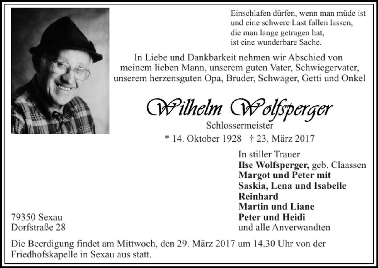 <p>Einschlafen dürfen, wenn man müde ist<br />und eine schwere Last fallen lassen,<br />die man lange getragen hat,<br />ist eine wunderbare Sache.</p><p>In Liebe und Dankbarkeit nehmen wir Abschied von<br />meinem lieben Mann, unserem guten Vater, Schwiegervater,<br />unserem herzensguten Opa, Bruder, Schwager, Getti und Onkel</p><p>Schlossermeister<br />* 14. Oktober 1928 † 23. März 2019350 Sexau<br />Dorfstraße 28</p><p>In stiller Trauer<br />Ilse Wolfsperger, geb. Claassen<br />Margot und Peter mit<br />Saskia, Lena und Isabelle<br />Reinhard<br />Martin und Liane<br />Peter und Heidi<br />und alle Anverwandten</p><p>Die Beerdigung findet am Mittwoch, den 29. März 2017 um 14.30 Uhr von der<br />Friedhofskapelle in Sexau aus statt.</p>