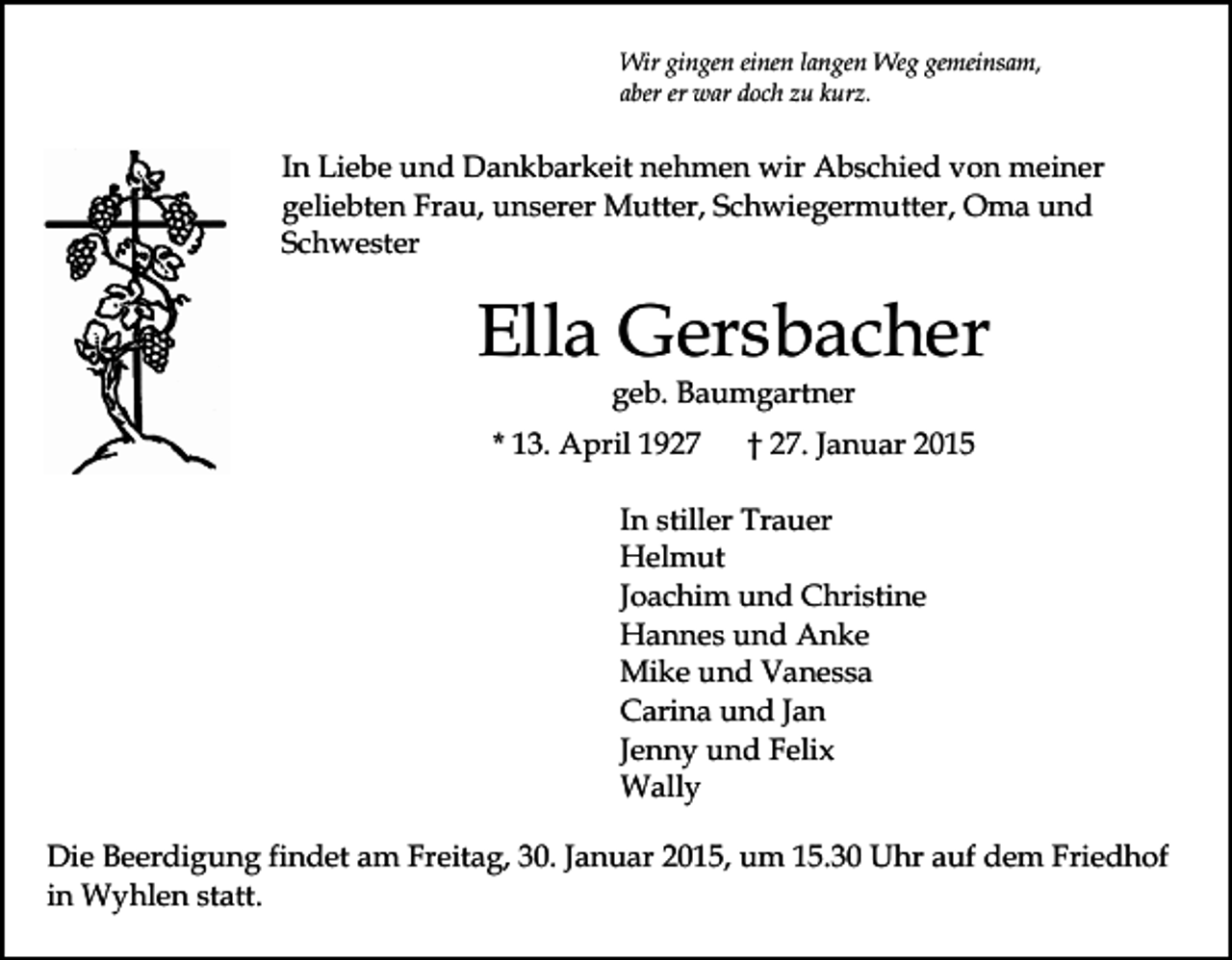 <p>Wir gingen einen langen Weg gemeinsam,<br />aber er war doch zu kurz.</p><p>In Liebe und Dankbarkeit nehmen wir Abschied von meiner<br />geliebten Frau, unserer Mutter, Schwiegermutter, Oma und<br />Schwester</p><p>Ella Gersbacher<br />geb. Baumgartner</p><p>* 13. April 1927</p><p>† 27. Januar 2015</p><p>In stiller Trauer<br />Helmut<br />Joachim und Christine<br />Hannes und Anke<br />Mike und Vanessa<br />Carina und Jan<br />Jenny und Felix<br />Wally<br />Die Beerdigung findet am Freitag, 30. Januar 2015, um 15.30 Uhr auf dem Friedhof<br />in Wyhlen statt.</p>