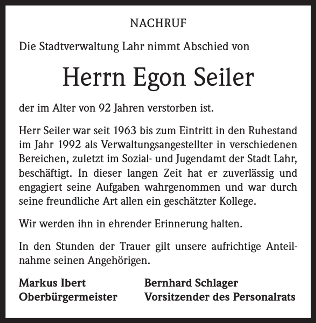 <p>NACHRUF<br />Die Stadtverwaltung Lahr nimmt Abschied von</p><p>Herrn Egon Seiler<br />der im Alter von 92 Jahren verstorben ist.<br />Herr Seiler war seit 1963 bis zum Eintritt in den Ruhestand<br />im Jahr 1992 als Verwaltungsangestellter in verschiedenen<br />Bereichen, zuletzt im Sozial- und Jugendamt der Stadt Lahr,<br />beschäftigt. In dieser langen Zeit hat er zuverlässig und<br />­engagiert seine Aufgaben wahrgenommen und war durch<br />seine freundliche Art allen ein geschätzter Kollege.<br />Wir werden ihn in ehrender Erinnerung halten.<br />In den Stunden der Trauer gilt unsere aufrichtige Anteil­<br />nahme seinen Angehörigen.<br />Markus Ibert<br />Oberbürgermeister</p><p>Bernhard Schlager<br />Vorsitzender des Personalrats</p>