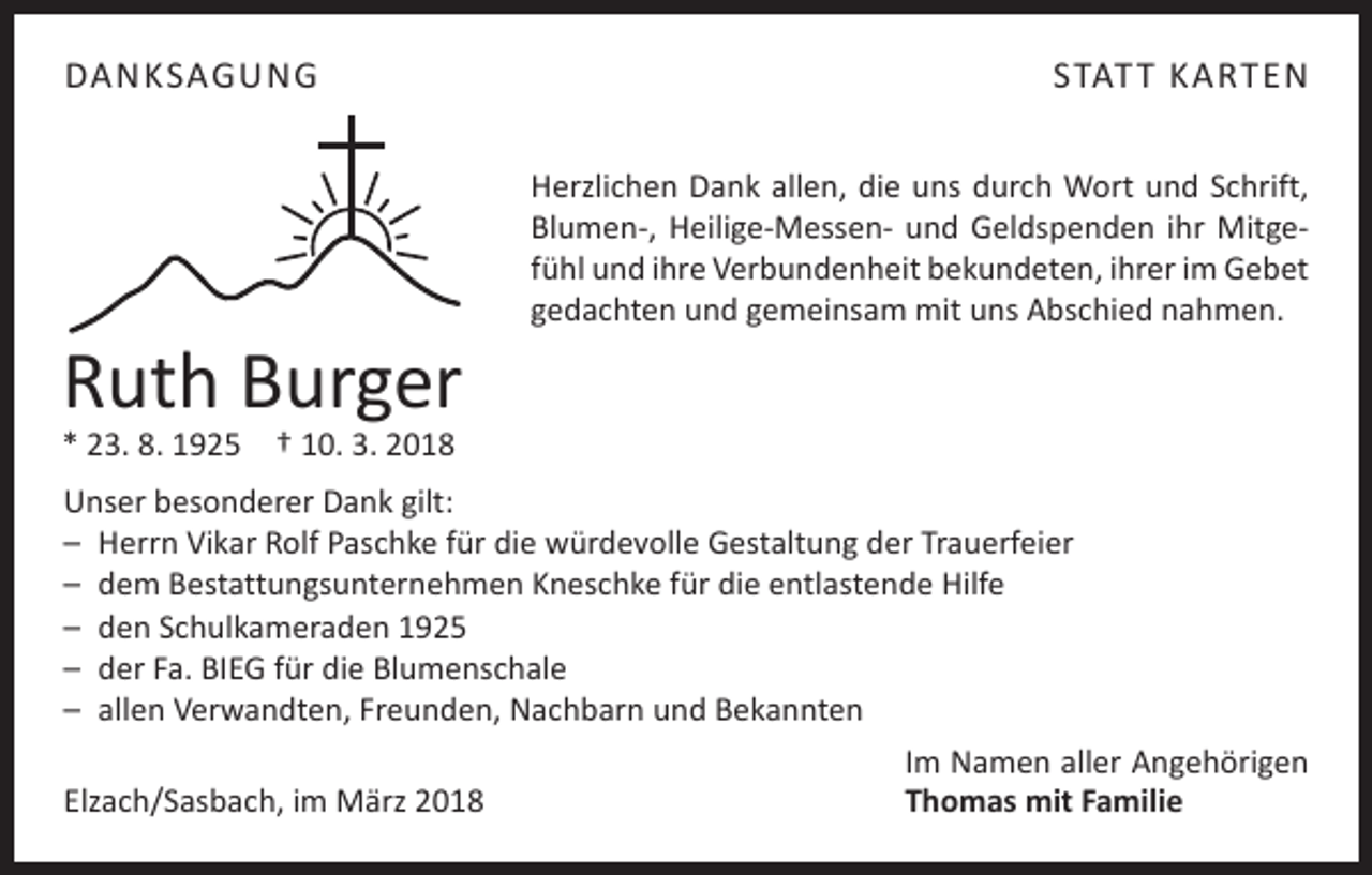 <p>DANKSAGUNG</p><p>Ruth Burger</p><p>STAT T KARTEN<br />Herzlichen Dank allen, die uns durch Wort und Schrift,<br />Blumen-, Heilige-Messen- und ­Geldspenden ihr Mitgefühl und ihre Verbundenheit bekundeten, ihrer im Gebet<br />gedachten und gemeinsam mit uns Abschied nahmen.</p><p>* 23. 8. 1925 † 10. 3. 2018</p><p>Unser besonderer Dank gilt:<br />– Herrn Vikar Rolf Paschke für die würdevolle Gestaltung der Trauerfeier<br />– dem Bestattungsunternehmen Kneschke für die entlastende Hilfe<br />– den Schulkameraden 1925<br />– der Fa. BIEG für die Blumenschale<br />– allen Verwandten, Freunden, Nachbarn und Bekannten</p><p>Elzach/Sasbach, im März 2018</p><p>Im Namen aller Angehörigen<br />Thomas mit Familie</p>