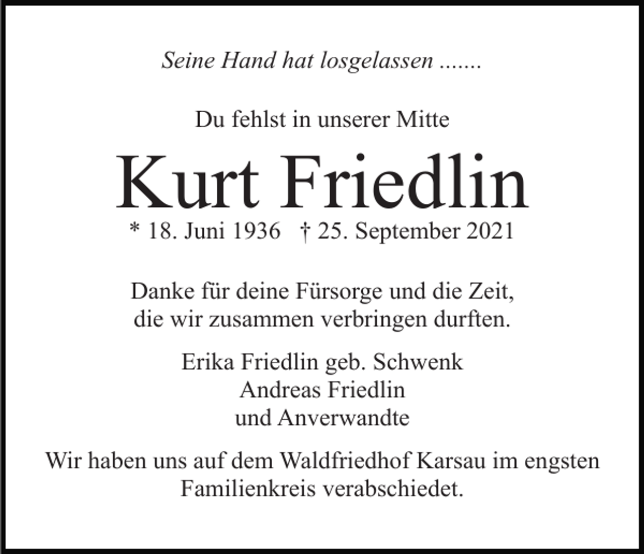 <p>Seine Hand hat losgelassen .......<br />Du fehlst in unserer Mitte</p><p>Kurt Friedlin<br />* 18. Juni 1936 † 25. September 2021<br />Danke für deine Fürsorge und die Zeit,<br />die wir zusammen verbringen durften.<br />Erika Friedlin geb. Schwenk<br />Andreas Friedlin<br />und Anverwandte<br />Wir haben uns auf dem Waldfriedhof Karsau im engsten<br />Familienkreis verabschiedet.</p>