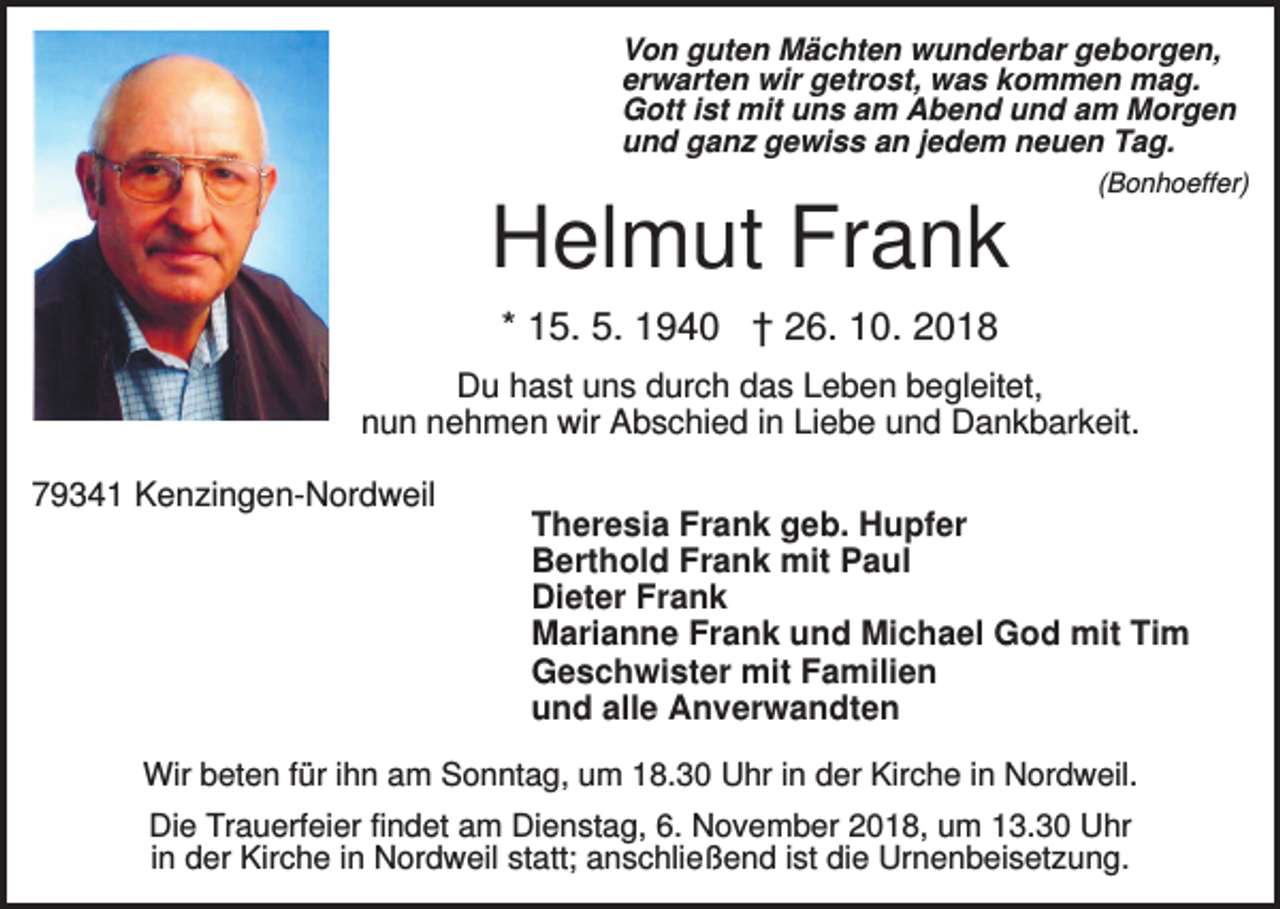 <p>Von guten Mächten wunderbar geborgen,<br />erwarten wir getrost, was kommen mag.<br />Gott ist mit uns am Abend und am Morgen<br />und ganz gewiss an jedem neuen Tag.<br />(Bonhoeffer)</p><p>Helmut Frank<br />* 15. 5. 1940 † 26. 10. 2018<br />Du hast uns durch das Leben begleitet,<br />nun nehmen wir Abschied in Liebe und Dankbarkeit.<br />79341 Kenzingen-Nordweil</p><p>Theresia Frank geb. Hupfer<br />Berthold Frank mit Paul<br />Dieter Frank<br />Marianne Frank und Michael God mit Tim<br />Geschwister mit Familien<br />und alle Anverwandten</p><p>Wir beten für ihn am Sonntag, um 18.30 Uhr in der Kirche in Nordweil.<br />Die Trauerfeier findet am Dienstag, 6. November 2018, um 13.30 Uhr<br />in der Kirche in Nordweil statt; anschließend ist die Urnenbeisetzung.</p>