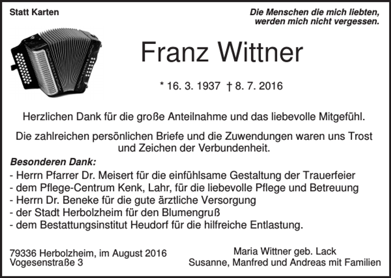 <p>Die Menschen die mich liebten,<br />werden mich nicht vergessen.</p><p>Statt Karten</p><p>Franz Wittner<br />* 16. 3. 1937 † 8. 7. 2016</p><p>Herzlichen Dank für die große Anteilnahme und das liebevolle Mitgefühl.<br />Die zahlreichen persönlichen Briefe und die Zuwendungen waren uns Trost<br />und Zeichen der Verbundenheit.<br />Besonderen Dank:</p><p>- Herrn Pfarrer Dr. Meisert für die einfühlsame Gestaltung der Trauerfeier<br />- dem Pflege-Centrum Kenk, Lahr, für die liebevolle Pflege und Betreuung<br />- Herrn Dr. Beneke für die gute ärztliche Versorgung<br />- der Stadt Herbolzheim für den Blumengruß<br />- dem Bestattungsinstitut Heudorf für die hilfreiche Entlastung.<br />79336 Herbolzheim, im August 2016<br />Vogesenstraße 3</p><p>Maria Wittner geb. Lack<br />Susanne, Manfred und Andreas mit Familien</p>