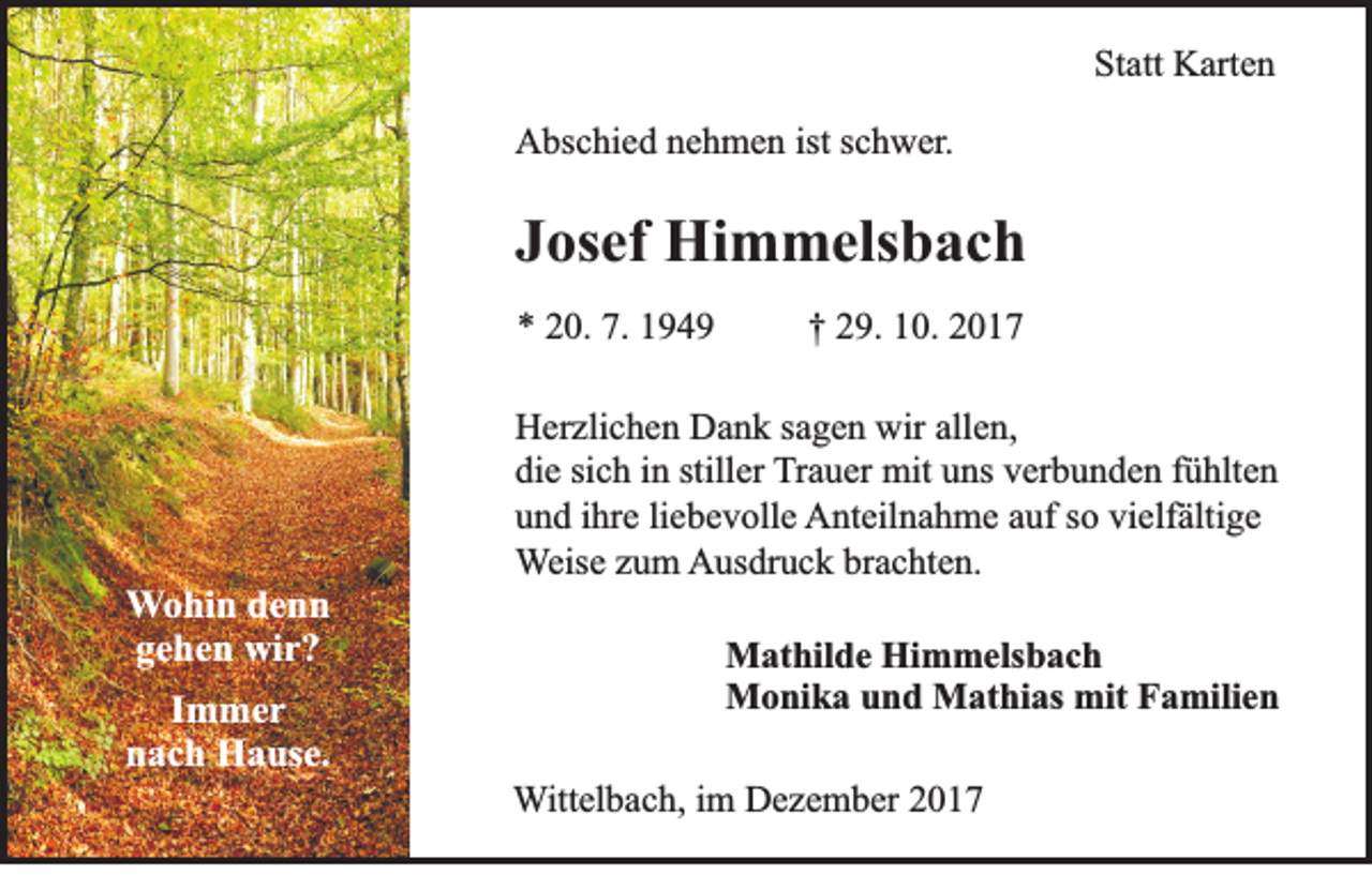 <p>Statt<br />St<br />att Karten<br />K art e n<br />AAbschied<br />bs c hi e d nnehmen<br />e h m e n ist<br />ists schwer.<br />c h w er .</p><p>JJosef<br />os ef Himmelsbach<br />Hi m m els b a c h<br />** 220.<br />0. 7.<br />7. 11</p><p>W o hi n denn<br />Wohin<br />de n n<br />gehen<br />g e h e n wir?<br />wi r ?<br />I m mer<br />Immer<br />nnach<br />a c h Hause.<br />H a us e.</p><p>†† 229.<br />9. 110.<br />0. 22</p><p>H er zli c h e n DDank<br />Herzlichen<br />a n k s sagen<br />a g e n wir<br />wirall<br />allen,<br />e n,<br />di<br />e sisich<br />c h iin<br />n still<br />er Trauer<br />T r a u er mit<br />mit uns<br />u ns verbunden<br />v er b u n d e n ffühlten<br />ü hlt e n<br />die<br />stiller<br />uund<br />n d iihre<br />hr e liliebevolle<br />e b e v oll e Anteilnahme<br />A nt eil n a h m e aauf<br />uf s so<br />o vivielfältige<br />elf älti g e<br />WWeise<br />eis e zzum<br />u m Ausdruck<br />A us dr u c k brbrachten.<br />a c ht e n.<br />M at hil d e HiHimmelsbach<br />Mathilde<br />m m els b a c h<br />mitF Familien<br />MMonika<br />o ni k a u und<br />n d MMathias<br />at hi as mit<br />a mili e n<br />WWittelbach,<br />itt el b a c h, iimm Dezember<br />D e z e m b er</p>