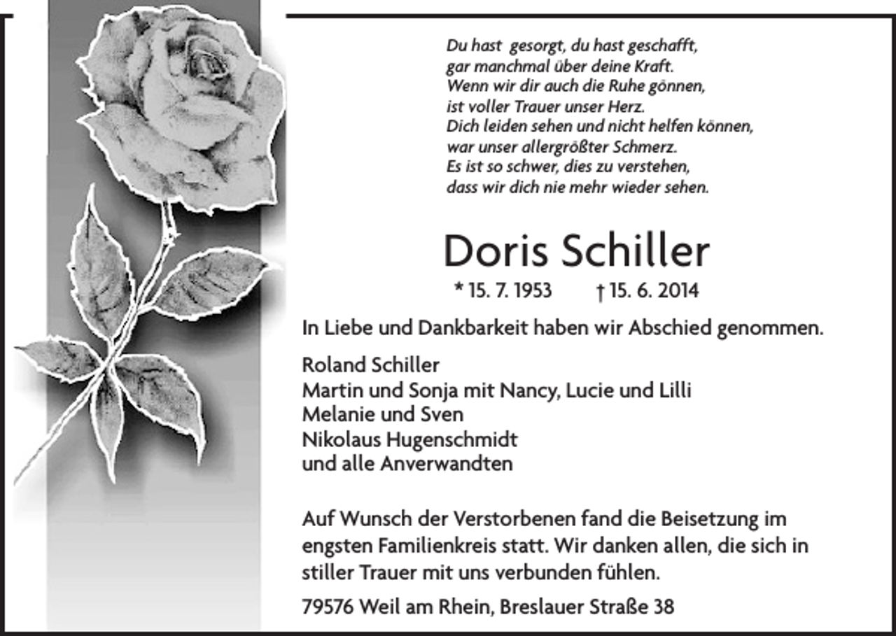 <p>Du hast gesorgt, du hast geschafft,<br />gar manchmal über deine Kraft.<br />Wenn wir dir auch die Ruhe gönnen,<br />ist voller Trauer unser Herz.<br />Dich leiden sehen und nicht helfen können,<br />war unser allergrößter Schmerz.<br />Es ist so schwer, dies zu verstehen,<br />dass wir dich nie mehr wieder sehen.</p><p>Doris Schiller<br />* 15. 7. 1953 † 15. 6. 2014</p><p>In Liebe und Dankbarkeit haben wir Abschied genommen.<br />Roland Schiller<br />Martin und Sonja mit Nancy, Lucie und Lilli<br />Melanie und Sven<br />Nikolaus Hugenschmidt<br />und alle Anverwandten<br />Auf Wunsch der Verstorbenen fand die Beisetzung im<br />engsten Familienkreis statt. Wir danken allen, die sich in<br />stiller Trauer mit uns verbunden fühlen.<br />79576 Weil am Rhein, Breslauer Straße 38</p>