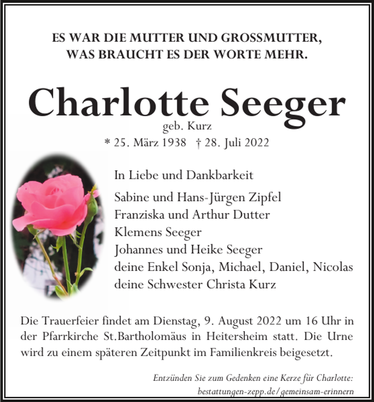 <p>ES WAR DIE MUTTER UND GROSSMUTTER,<br />WAS BRAUCHT ES DER WORTE MEHR.</p><p>Charlotte Seeger<br />geb. Kurz<br />* 25. März 1938 † 28. Juli 2022</p><p>In Liebe und Dankbarkeit<br />Sabine und Hans-Jürgen Zipfel<br />Franziska und Arthur Dutter<br />Klemens Seeger<br />Johannes und Heike Seeger<br />deine Enkel Sonja, Michael, Daniel, Nicolas<br />deine Schwester Christa Kurz<br />Die Trauerfeier findet am Dienstag, 9. August 2022 um 16 Uhr in<br />der Pfarrkirche St.Bartholomäus in Heitersheim statt. Die Urne<br />wird zu einem späteren Zeitpunkt im Familienkreis beigesetzt.<br />Entzünden Sie zum Gedenken eine Kerze für Charlotte:<br />bestattungen-zepp.de/gemeinsam-erinnern</p>