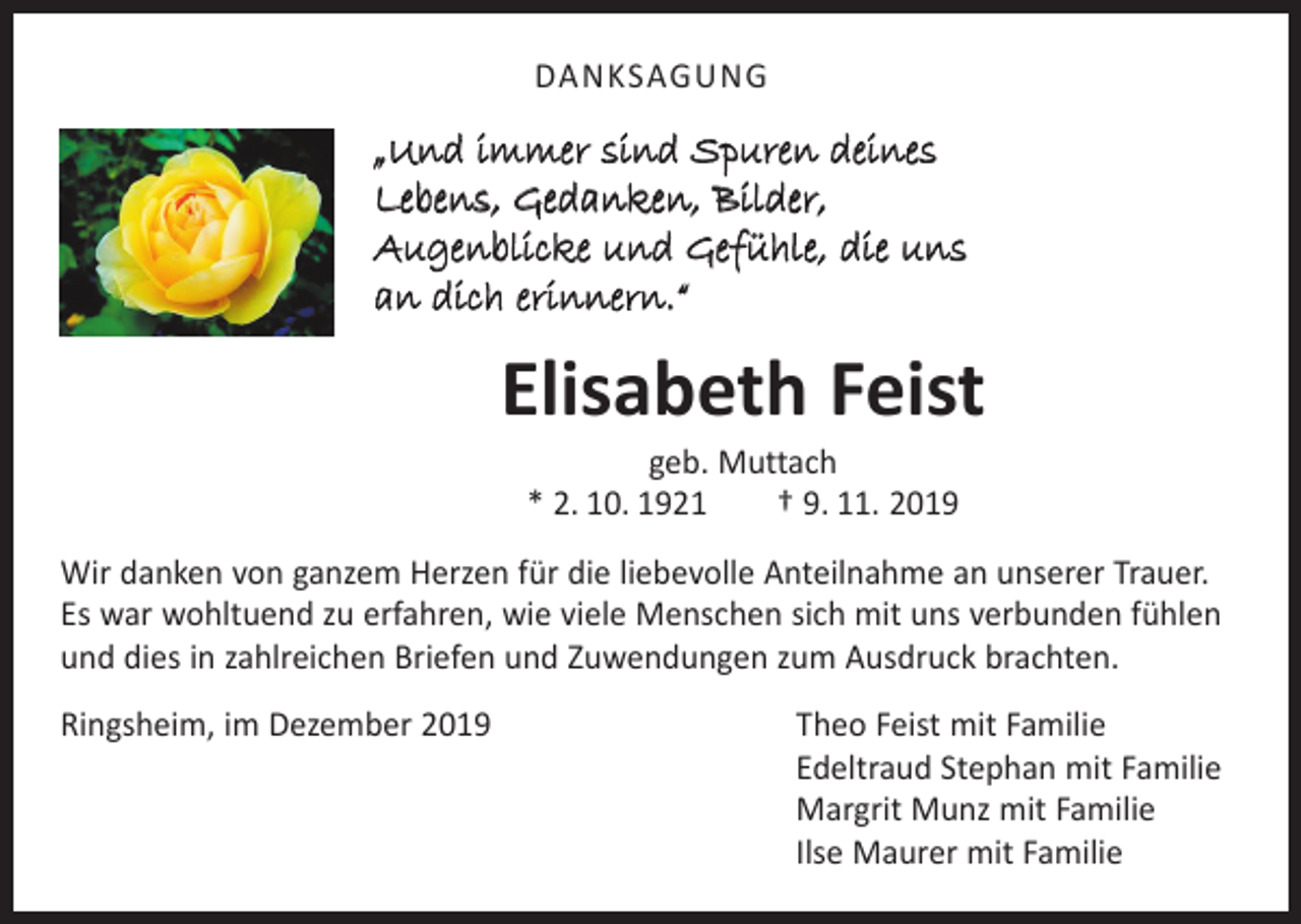 <p>DANKSAGUNG</p><p>„Und immer sind Spuren deines<br />Lebens, Gedanken, Bilder,<br />Augenblicke und Gefühle, die uns<br />an dich erinnern.“</p><p>Elisabeth Feist<br />geb. Muttach<br />* 2. 10. 1921 † 9. 11. 2019</p><p>Wir danken von ganzem Herzen für die liebevolle Anteilnahme an unserer Trauer.<br />Es war wohltuend zu erfahren, wie viele Menschen sich mit uns verbunden fühlen<br />und dies in zahlreichen Briefen und Zuwendungen zum Ausdruck brachten.<br />Ringsheim, im Dezember 2019 Theo Feist mit Familie<br />Edeltraud Stephan mit Familie<br />Margrit Munz mit Familie<br />Ilse Maurer mit Familie</p>