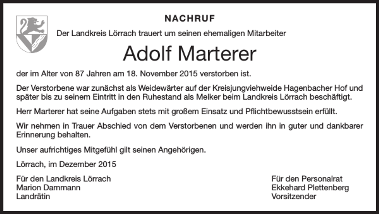 <p>NACHRUF<br />Der Landkreis Lörrach trauert um seinen ehemaligen Mitarbeiter</p><p>Adolf Marterer<br />der im Alter von 87 Jahren am 18. November 2015 verstorben ist.<br />Der Verstorbene war zunächst als Weidewärter auf der Kreisjungviehweide Hagenbacher Hof und<br />später bis zu seinem Eintritt in den Ruhestand als Melker beim Landkreis Lörrach beschäftigt.<br />Herr Marterer hat seine Aufgaben stets mit großem Einsatz und Pflichtbewusstsein erfüllt.<br />Wir nehmen in Trauer Abschied von dem Verstorbenen und werden ihn in guter und dankbarer<br />Erinnerung behalten.<br />Unser aufrichtiges Mitgefühl gilt seinen Angehörigen.<br />Lörrach, im Dezember 2015<br />Für den Landkreis Lörrach<br />Für den Personalrat<br />Marion Dammann<br />Ekkehard Plettenberg<br />Landrätin Vorsitzender</p>