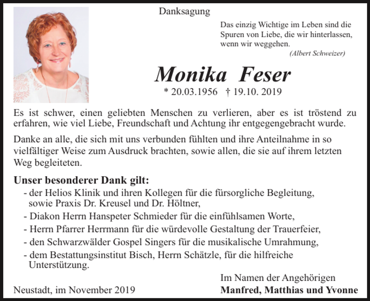 <p>Danksagung<br />Das einzig Wichtige im Leben sind die<br />Spuren von Liebe, die wir hinterlassen,<br />wenn wir weggehen.<br />(Albert Schweizer)</p><p>Monika Feser<br />* 20.03.1956 † 19.10. 2019<br />Es ist schwer, einen geliebten Menschen zu verlieren, aber es ist tröstend zu<br />erfahren, wie viel Liebe, Freundschaft und Achtung ihr entgegengebracht wurde.<br />Danke an alle, die sich mit uns verbunden fühlten und ihre Anteilnahme in so<br />vielfältiger Weise zum Ausdruck brachten, sowie allen, die sie auf ihrem letzten<br />Weg begleiteten.</p><p>Unser besonderer Dank gilt:<br />- der Helios Klinik und ihren Kollegen für die fürsorgliche Begleitung,<br />sowie Praxis Dr. Kreusel und Dr. Höltner,<br />- Diakon Herrn Hanspeter Schmieder für die einfühlsamen Worte,<br />- Herrn Pfarrer Herrmann für die würdevolle Gestaltung der Trauerfeier,<br />- den Schwarzwälder Gospel Singers für die musikalische Umrahmung,<br />- dem Bestattungsinstitut Bisch, Herrn Schätzle, für die hilfreiche<br />Unterstützung.<br />Im Namen der Angehörigen<br />Neustadt, im November 2019<br />Manfred, Matthias und Yvonne</p>