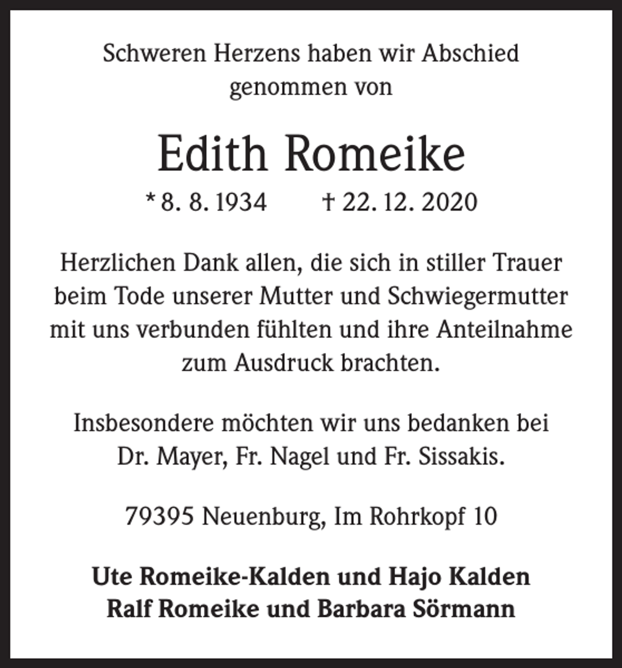<p>Schweren Herzens haben wir Abschied<br />genommen von</p><p>Edith Romeike<br />* 8. 8. 1934 † 22. 12. 2020<br />Herzlichen Dank allen, die sich in stiller Trauer<br />beim Tode unserer Mutter und Schwiegermutter<br />mit uns verbunden fühlten und ihre Anteilnahme<br />zum Ausdruck brachten.<br />Insbesondere möchten wir uns bedanken bei<br />Dr. Mayer, Fr. Nagel und Fr. Sissakis.<br />79395 Neuenburg, Im Rohrkopf 10<br />Ute Romeike-Kalden und Hajo Kalden<br />Ralf Romeike und Barbara Sörmann</p>
