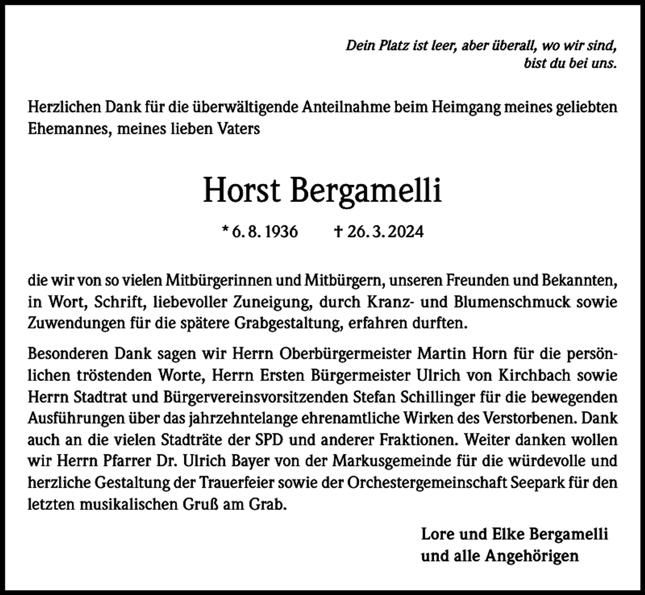 <p>Dein Platz ist leer, aber überall, wo wir sind,<br />bist du bei uns.</p><p>Herzlichen Dank für die überwältigende Anteilnahme beim Heimgang meines geliebten<br />Ehemannes, meines lieben Vaters</p><p>Horst Bergamelli<br />* 6. 8. 1936 † 26. 3. 2024<br />die wir von so vielen Mitbürgerinnen und Mitbürgern, unseren Freunden und Bekannten,<br />in Wort, Schrift, liebevoller Zuneigung, durch Kranz- und Blumenschmuck sowie<br />Zuwendungen für die spätere Grabgestaltung, erfahren durften.<br />Besonderen Dank sagen wir Herrn Oberbürgermeister Martin Horn für die persönlichen tröstenden Worte, Herrn Ersten Bürgermeister Ulrich von Kirchbach sowie<br />Herrn Stadtrat und Bürgervereinsvorsitzenden Stefan Schillinger für die bewegenden<br />Ausführungen über das jahrzehntelange ehrenamtliche Wirken des Verstorbenen. Dank<br />auch an die vielen Stadträte der SPD und anderer Fraktionen. Weiter danken wollen<br />wir Herrn Pfarrer Dr. Ulrich Bayer von der Markusgemeinde für die würdevolle und<br />herzliche Gestaltung der Trauerfeier sowie der Orchestergemeinschaft Seepark für den<br />letzten musikalischen Gruß am Grab.<br />Lore und Elke Bergamelli<br />und alle Angehörigen</p>