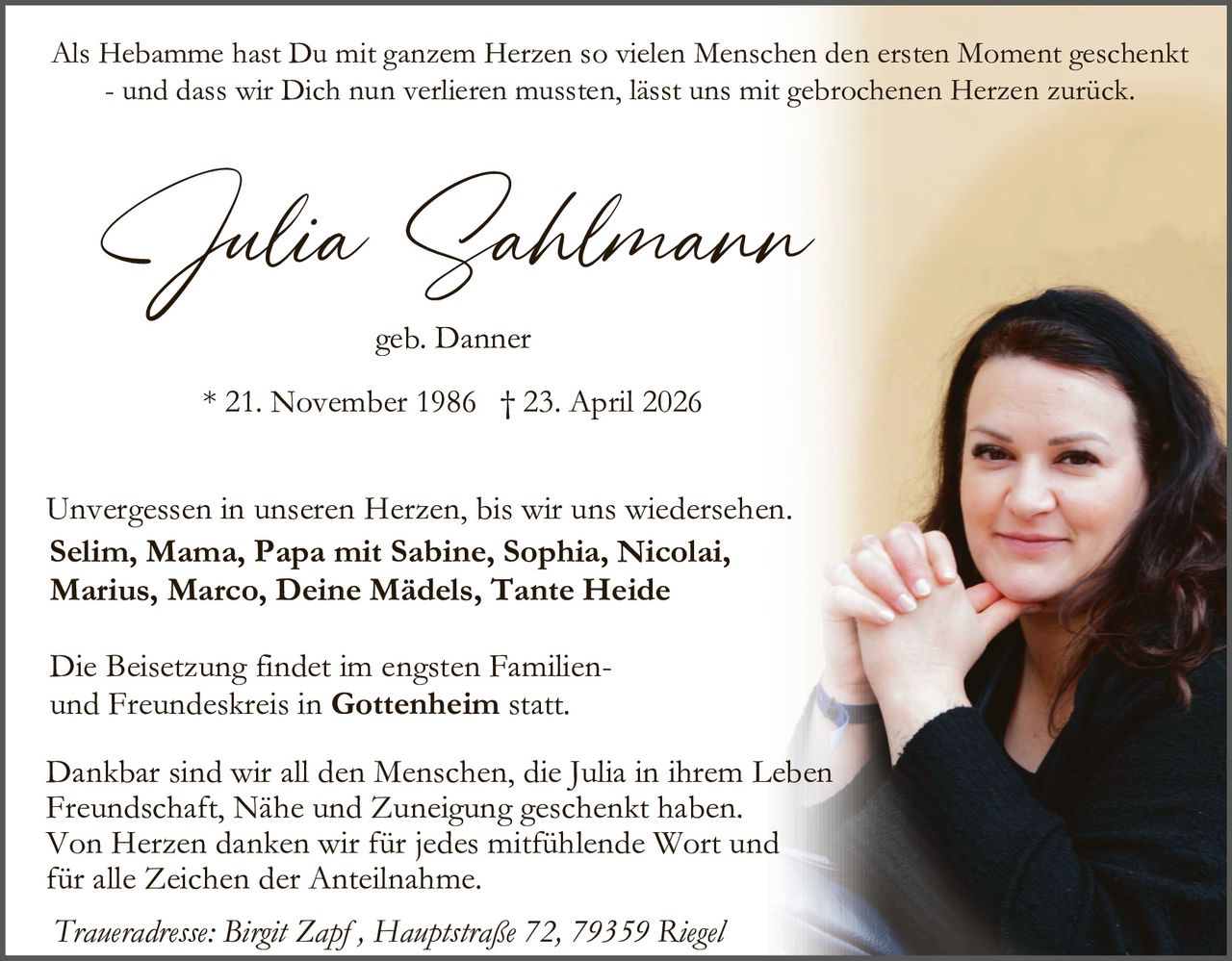 Als Hebamme hast Du mit ganzem Herzen so vielen Menschen den ersten Moment geschenkt
- und dass wir Dich nun verlieren mussten, lässt uns mit gebrochenen Herzen zurück.

Julia Sahlmann
geb. Danner

* 21. November 1986 † 23. April 2026

Unvergessen in unseren Herzen, bis wir uns wiedersehen.
Selim, Mama, Papa mit Sabine, Sophia, Nicolai,
Marius, Marco, Deine Mädels, Tante Heide
Die Beisetzung findet im engsten Familienund Freundeskreis in Gottenheim statt.
Dankbar sind wir all den Menschen, die Julia in ihrem Leben
Freundschaft, Nähe und Zuneigung geschenkt haben.
Von Herzen danken wir für jedes mitfühlende Wort und
für alle Zeichen der Anteilnahme.
Traueradresse: Birgit Zapf , Hauptstraße 72, 79359 Riegel