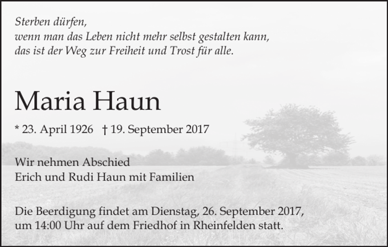 <p>Ster<br />be n ddürfen,<br />ürfe n,<br />Sterben<br />we<br />n n man<br />m a n ddas<br />as Le<br />be n ninicht<br />c h t mehr<br />me hr selbst<br />sel bst gestalten<br />gest alte n kann,<br />k an n,<br />wenn<br />Leben<br />ist der<br />der Weg<br />ddas<br />as ist<br />We g zzur<br />ur Freiheit<br />Frei h eit und<br />u n d Trost<br />Tr ost ffür<br />ür alle.<br />alle.</p><p>MMaria<br />ari a HHaun<br />aun<br />* 23.<br />2 3. April<br />A pril 1926<br />1 9 2 6 †† 19.<br />1 9. September<br />S e pt e m b er<br />Wir n nehmen<br />Wir<br />e h m e n AAbschied<br />b s c hi e d<br />Erich<br />Eri<br />c h uund<br />n d Rudi<br />R u di Haun<br />H a u n mit<br />m it Familien<br />F a mili e n<br />Di e BBeerdigung<br />Die<br />e er di g u n g fifindet<br />n d et am<br />a m Dienstag,<br />Di e n st a g, 226.<br />6. September<br />S e pt e m b er 22017,<br />0 1 7,<br />u m 114:00<br />4: Uhr<br />U hr aauf<br />uf ddem<br />e m Friedhof<br />Fri e d h of iin<br />n Rheinfelden<br />R h ei nf el d e n statt.<br />st att.<br />um</p>